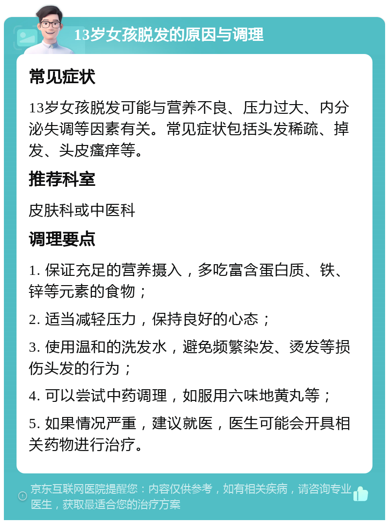 13岁女孩脱发的原因与调理 常见症状 13岁女孩脱发可能与营养不良、压力过大、内分泌失调等因素有关。常见症状包括头发稀疏、掉发、头皮瘙痒等。 推荐科室 皮肤科或中医科 调理要点 1. 保证充足的营养摄入，多吃富含蛋白质、铁、锌等元素的食物； 2. 适当减轻压力，保持良好的心态； 3. 使用温和的洗发水，避免频繁染发、烫发等损伤头发的行为； 4. 可以尝试中药调理，如服用六味地黄丸等； 5. 如果情况严重，建议就医，医生可能会开具相关药物进行治疗。