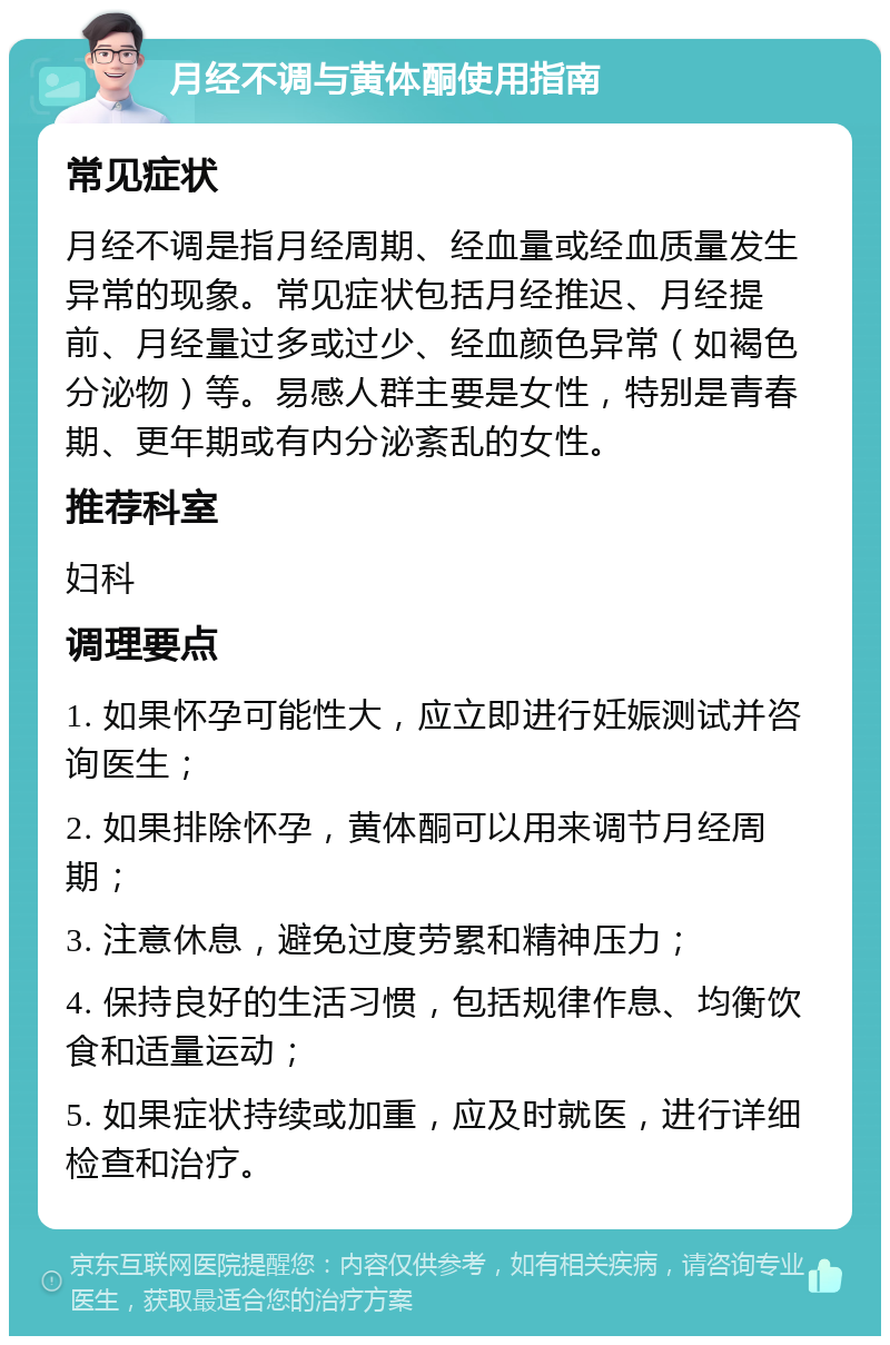 月经不调与黄体酮使用指南 常见症状 月经不调是指月经周期、经血量或经血质量发生异常的现象。常见症状包括月经推迟、月经提前、月经量过多或过少、经血颜色异常（如褐色分泌物）等。易感人群主要是女性，特别是青春期、更年期或有内分泌紊乱的女性。 推荐科室 妇科 调理要点 1. 如果怀孕可能性大，应立即进行妊娠测试并咨询医生； 2. 如果排除怀孕，黄体酮可以用来调节月经周期； 3. 注意休息，避免过度劳累和精神压力； 4. 保持良好的生活习惯，包括规律作息、均衡饮食和适量运动； 5. 如果症状持续或加重，应及时就医，进行详细检查和治疗。