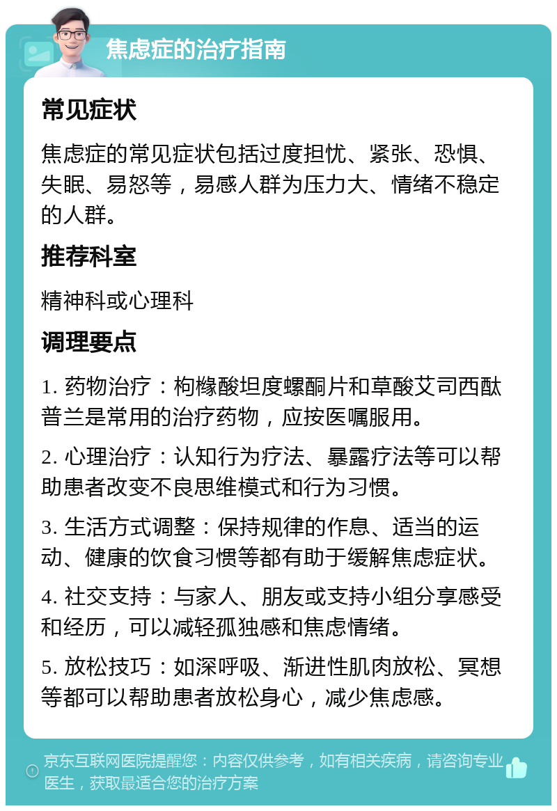 焦虑症的治疗指南 常见症状 焦虑症的常见症状包括过度担忧、紧张、恐惧、失眠、易怒等，易感人群为压力大、情绪不稳定的人群。 推荐科室 精神科或心理科 调理要点 1. 药物治疗：枸橼酸坦度螺酮片和草酸艾司西酞普兰是常用的治疗药物，应按医嘱服用。 2. 心理治疗：认知行为疗法、暴露疗法等可以帮助患者改变不良思维模式和行为习惯。 3. 生活方式调整：保持规律的作息、适当的运动、健康的饮食习惯等都有助于缓解焦虑症状。 4. 社交支持：与家人、朋友或支持小组分享感受和经历，可以减轻孤独感和焦虑情绪。 5. 放松技巧：如深呼吸、渐进性肌肉放松、冥想等都可以帮助患者放松身心，减少焦虑感。