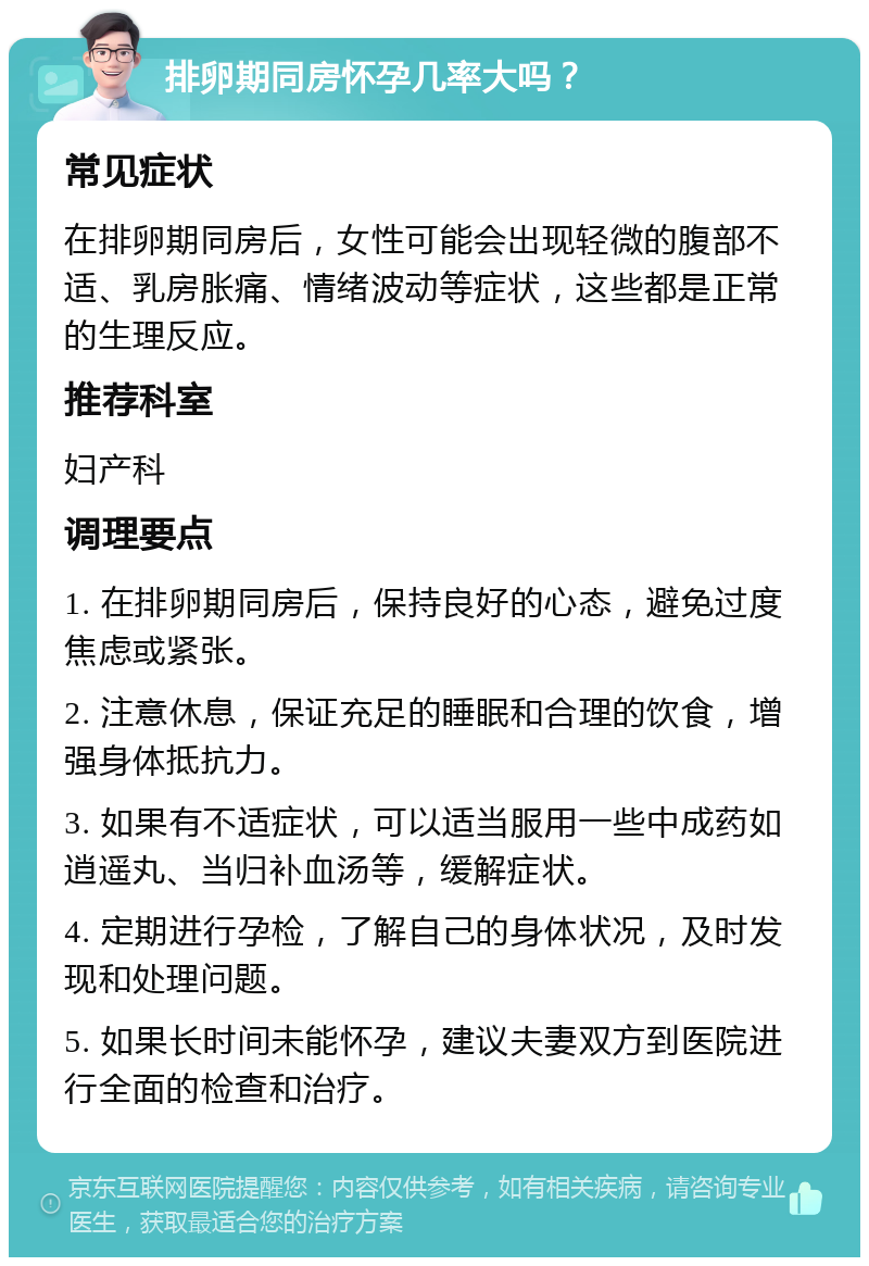 排卵期同房怀孕几率大吗？ 常见症状 在排卵期同房后，女性可能会出现轻微的腹部不适、乳房胀痛、情绪波动等症状，这些都是正常的生理反应。 推荐科室 妇产科 调理要点 1. 在排卵期同房后，保持良好的心态，避免过度焦虑或紧张。 2. 注意休息，保证充足的睡眠和合理的饮食，增强身体抵抗力。 3. 如果有不适症状，可以适当服用一些中成药如逍遥丸、当归补血汤等，缓解症状。 4. 定期进行孕检，了解自己的身体状况，及时发现和处理问题。 5. 如果长时间未能怀孕，建议夫妻双方到医院进行全面的检查和治疗。