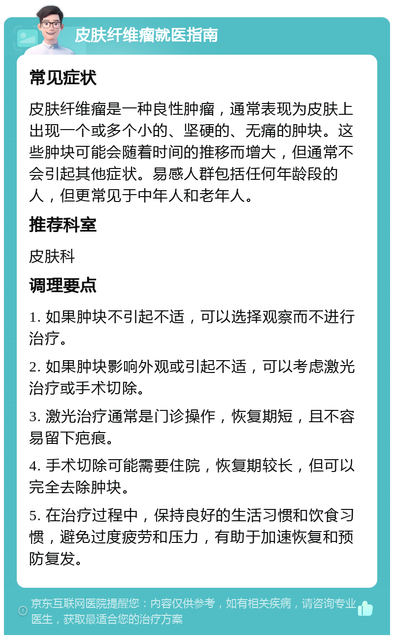 皮肤纤维瘤就医指南 常见症状 皮肤纤维瘤是一种良性肿瘤，通常表现为皮肤上出现一个或多个小的、坚硬的、无痛的肿块。这些肿块可能会随着时间的推移而增大，但通常不会引起其他症状。易感人群包括任何年龄段的人，但更常见于中年人和老年人。 推荐科室 皮肤科 调理要点 1. 如果肿块不引起不适，可以选择观察而不进行治疗。 2. 如果肿块影响外观或引起不适，可以考虑激光治疗或手术切除。 3. 激光治疗通常是门诊操作，恢复期短，且不容易留下疤痕。 4. 手术切除可能需要住院，恢复期较长，但可以完全去除肿块。 5. 在治疗过程中，保持良好的生活习惯和饮食习惯，避免过度疲劳和压力，有助于加速恢复和预防复发。