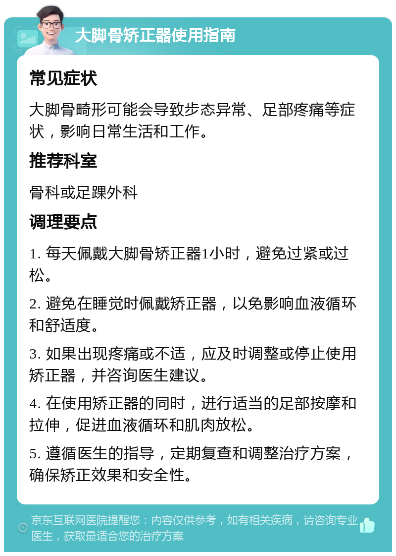 大脚骨矫正器使用指南 常见症状 大脚骨畸形可能会导致步态异常、足部疼痛等症状，影响日常生活和工作。 推荐科室 骨科或足踝外科 调理要点 1. 每天佩戴大脚骨矫正器1小时，避免过紧或过松。 2. 避免在睡觉时佩戴矫正器，以免影响血液循环和舒适度。 3. 如果出现疼痛或不适，应及时调整或停止使用矫正器，并咨询医生建议。 4. 在使用矫正器的同时，进行适当的足部按摩和拉伸，促进血液循环和肌肉放松。 5. 遵循医生的指导，定期复查和调整治疗方案，确保矫正效果和安全性。