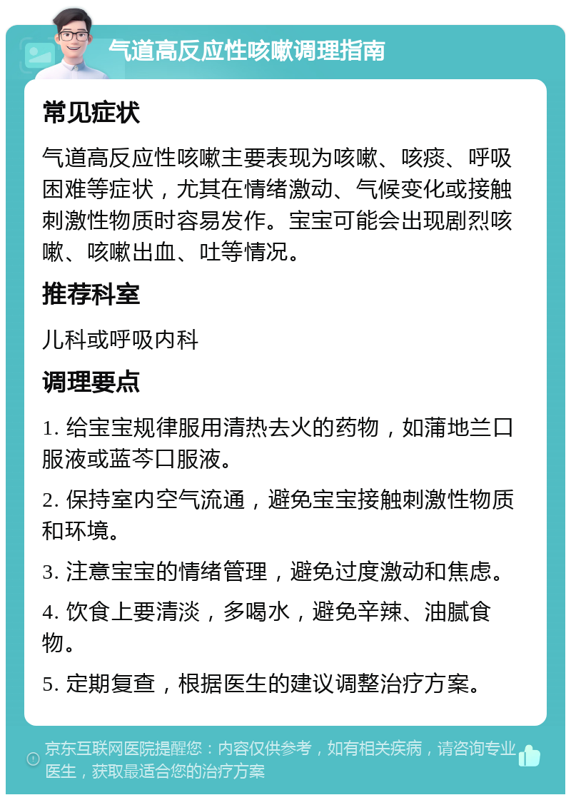 气道高反应性咳嗽调理指南 常见症状 气道高反应性咳嗽主要表现为咳嗽、咳痰、呼吸困难等症状，尤其在情绪激动、气候变化或接触刺激性物质时容易发作。宝宝可能会出现剧烈咳嗽、咳嗽出血、吐等情况。 推荐科室 儿科或呼吸内科 调理要点 1. 给宝宝规律服用清热去火的药物，如蒲地兰口服液或蓝芩口服液。 2. 保持室内空气流通，避免宝宝接触刺激性物质和环境。 3. 注意宝宝的情绪管理，避免过度激动和焦虑。 4. 饮食上要清淡，多喝水，避免辛辣、油腻食物。 5. 定期复查，根据医生的建议调整治疗方案。