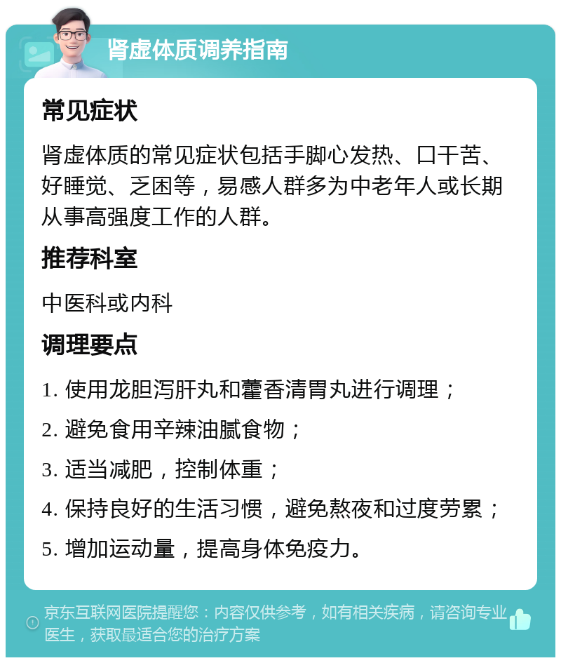 肾虚体质调养指南 常见症状 肾虚体质的常见症状包括手脚心发热、口干苦、好睡觉、乏困等，易感人群多为中老年人或长期从事高强度工作的人群。 推荐科室 中医科或内科 调理要点 1. 使用龙胆泻肝丸和藿香清胃丸进行调理； 2. 避免食用辛辣油腻食物； 3. 适当减肥，控制体重； 4. 保持良好的生活习惯，避免熬夜和过度劳累； 5. 增加运动量，提高身体免疫力。