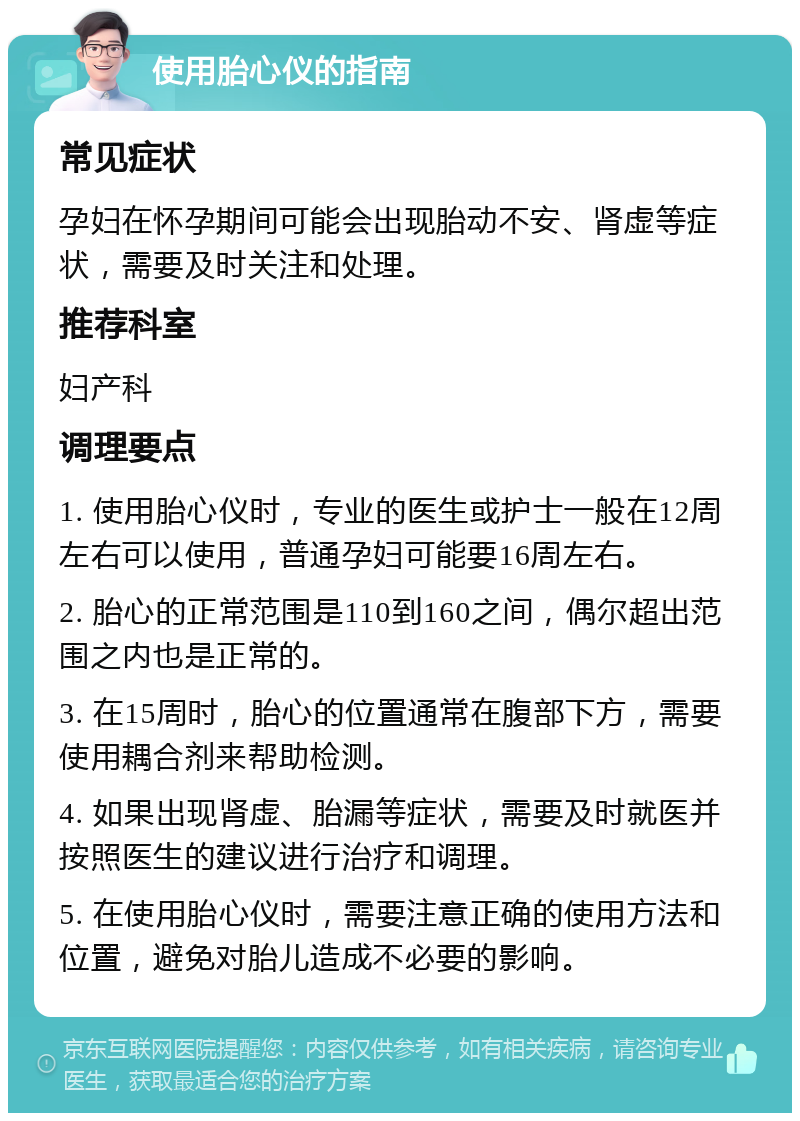 使用胎心仪的指南 常见症状 孕妇在怀孕期间可能会出现胎动不安、肾虚等症状，需要及时关注和处理。 推荐科室 妇产科 调理要点 1. 使用胎心仪时，专业的医生或护士一般在12周左右可以使用，普通孕妇可能要16周左右。 2. 胎心的正常范围是110到160之间，偶尔超出范围之内也是正常的。 3. 在15周时，胎心的位置通常在腹部下方，需要使用耦合剂来帮助检测。 4. 如果出现肾虚、胎漏等症状，需要及时就医并按照医生的建议进行治疗和调理。 5. 在使用胎心仪时，需要注意正确的使用方法和位置，避免对胎儿造成不必要的影响。