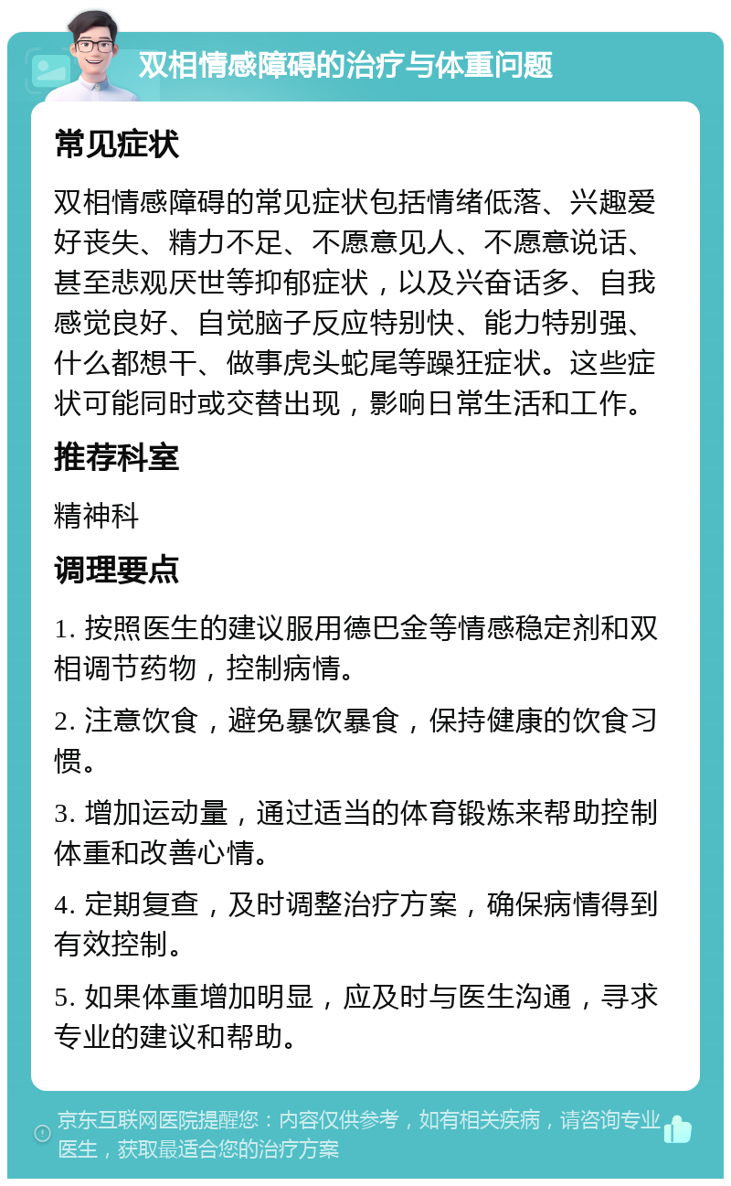 双相情感障碍的治疗与体重问题 常见症状 双相情感障碍的常见症状包括情绪低落、兴趣爱好丧失、精力不足、不愿意见人、不愿意说话、甚至悲观厌世等抑郁症状，以及兴奋话多、自我感觉良好、自觉脑子反应特别快、能力特别强、什么都想干、做事虎头蛇尾等躁狂症状。这些症状可能同时或交替出现，影响日常生活和工作。 推荐科室 精神科 调理要点 1. 按照医生的建议服用德巴金等情感稳定剂和双相调节药物，控制病情。 2. 注意饮食，避免暴饮暴食，保持健康的饮食习惯。 3. 增加运动量，通过适当的体育锻炼来帮助控制体重和改善心情。 4. 定期复查，及时调整治疗方案，确保病情得到有效控制。 5. 如果体重增加明显，应及时与医生沟通，寻求专业的建议和帮助。