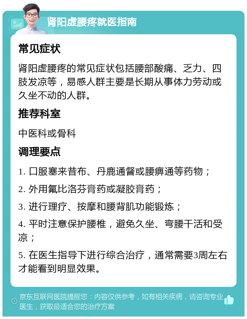 肾阳虚腰疼就医指南 常见症状 肾阳虚腰疼的常见症状包括腰部酸痛、乏力、四肢发凉等，易感人群主要是长期从事体力劳动或久坐不动的人群。 推荐科室 中医科或骨科 调理要点 1. 口服塞来昔布、丹鹿通督或腰痹通等药物； 2. 外用氟比洛芬膏药或凝胶膏药； 3. 进行理疗、按摩和腰背肌功能锻炼； 4. 平时注意保护腰椎，避免久坐、弯腰干活和受凉； 5. 在医生指导下进行综合治疗，通常需要3周左右才能看到明显效果。