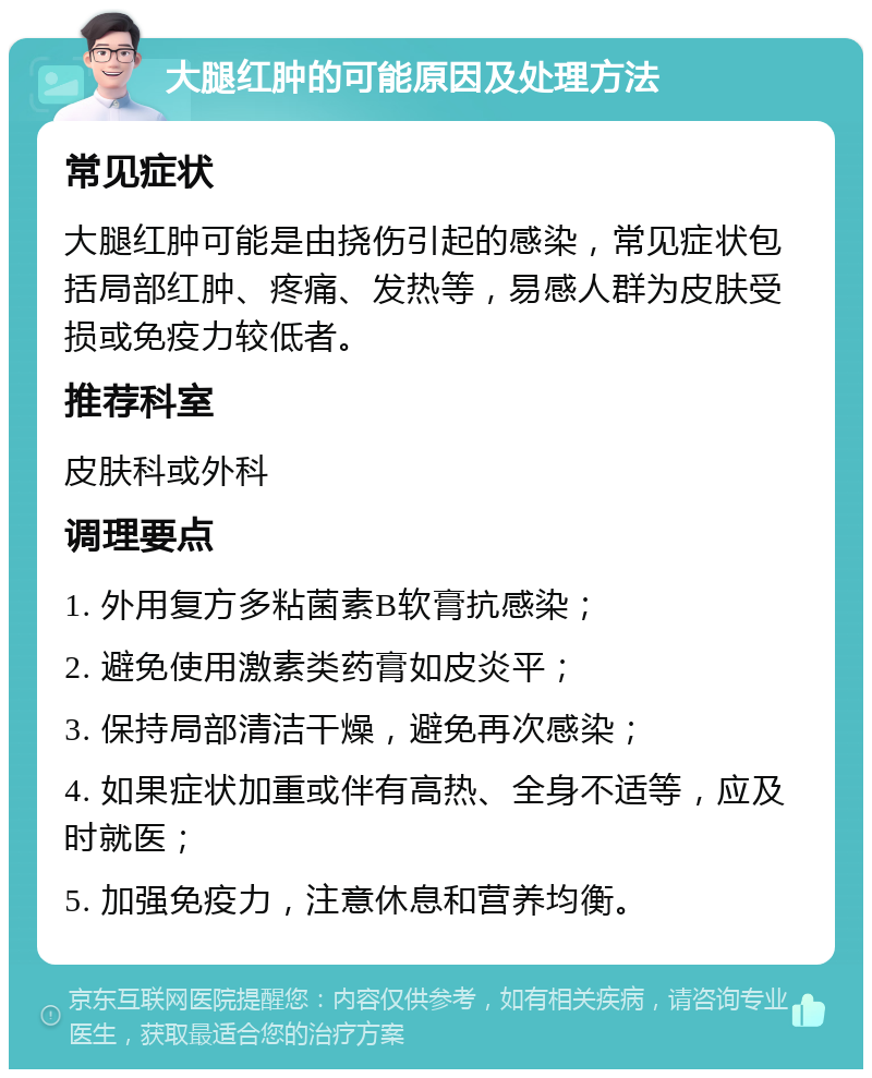 大腿红肿的可能原因及处理方法 常见症状 大腿红肿可能是由挠伤引起的感染，常见症状包括局部红肿、疼痛、发热等，易感人群为皮肤受损或免疫力较低者。 推荐科室 皮肤科或外科 调理要点 1. 外用复方多粘菌素B软膏抗感染； 2. 避免使用激素类药膏如皮炎平； 3. 保持局部清洁干燥，避免再次感染； 4. 如果症状加重或伴有高热、全身不适等，应及时就医； 5. 加强免疫力，注意休息和营养均衡。