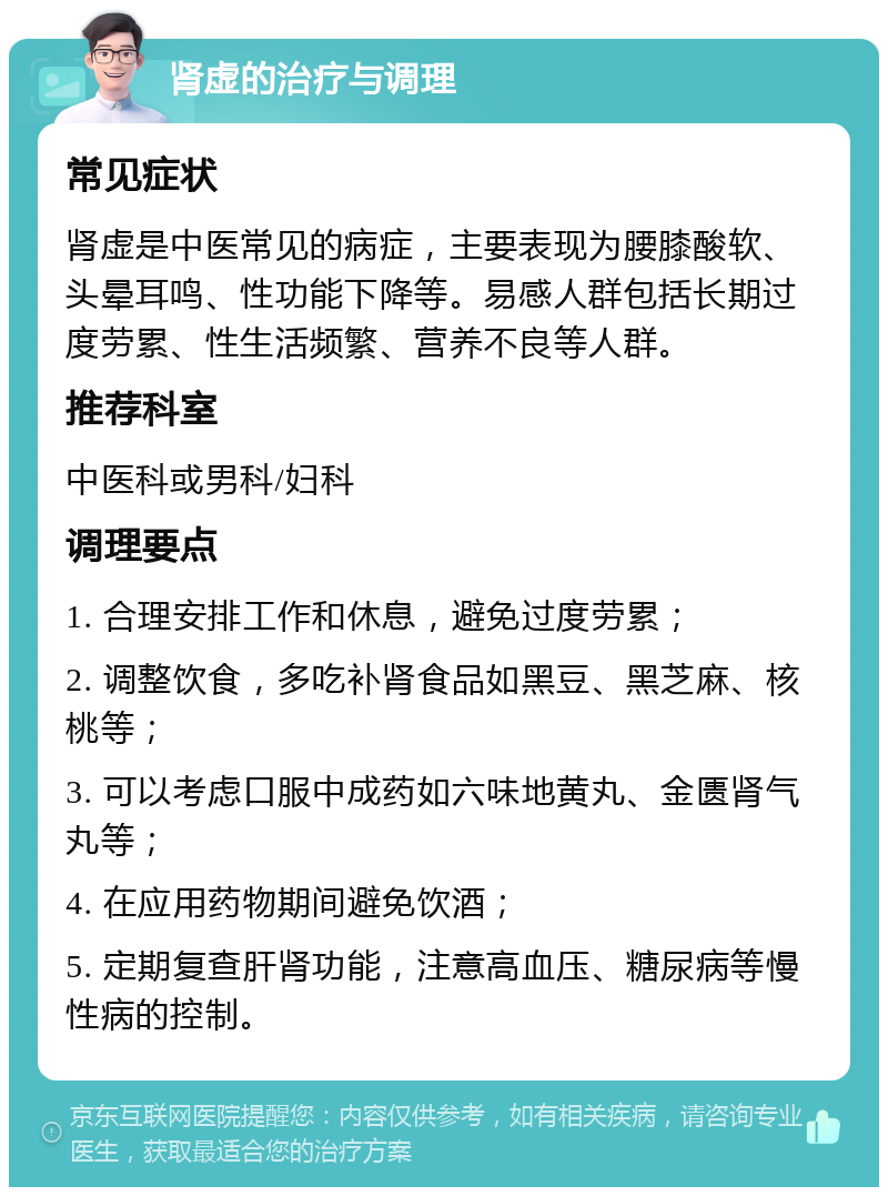 肾虚的治疗与调理 常见症状 肾虚是中医常见的病症，主要表现为腰膝酸软、头晕耳鸣、性功能下降等。易感人群包括长期过度劳累、性生活频繁、营养不良等人群。 推荐科室 中医科或男科/妇科 调理要点 1. 合理安排工作和休息，避免过度劳累； 2. 调整饮食，多吃补肾食品如黑豆、黑芝麻、核桃等； 3. 可以考虑口服中成药如六味地黄丸、金匮肾气丸等； 4. 在应用药物期间避免饮酒； 5. 定期复查肝肾功能，注意高血压、糖尿病等慢性病的控制。