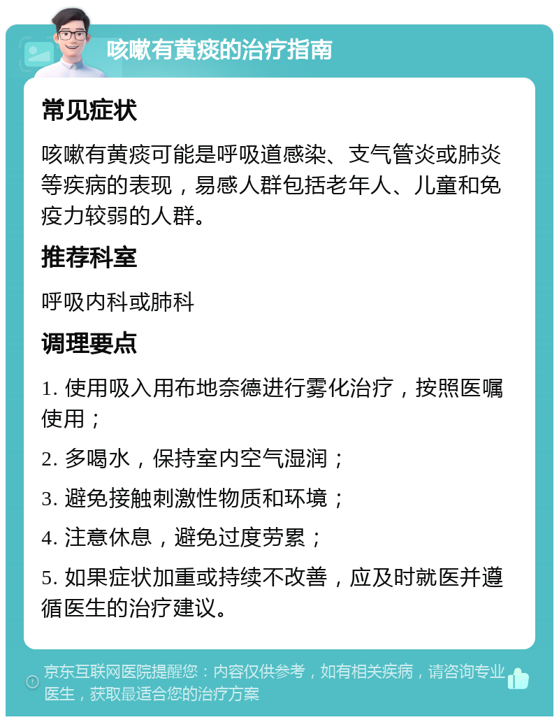 咳嗽有黄痰的治疗指南 常见症状 咳嗽有黄痰可能是呼吸道感染、支气管炎或肺炎等疾病的表现，易感人群包括老年人、儿童和免疫力较弱的人群。 推荐科室 呼吸内科或肺科 调理要点 1. 使用吸入用布地奈德进行雾化治疗，按照医嘱使用； 2. 多喝水，保持室内空气湿润； 3. 避免接触刺激性物质和环境； 4. 注意休息，避免过度劳累； 5. 如果症状加重或持续不改善，应及时就医并遵循医生的治疗建议。