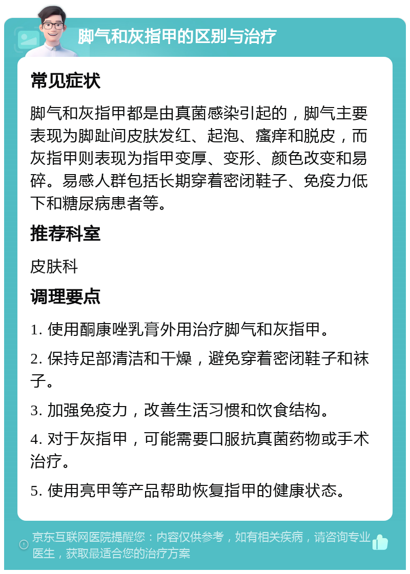 脚气和灰指甲的区别与治疗 常见症状 脚气和灰指甲都是由真菌感染引起的，脚气主要表现为脚趾间皮肤发红、起泡、瘙痒和脱皮，而灰指甲则表现为指甲变厚、变形、颜色改变和易碎。易感人群包括长期穿着密闭鞋子、免疫力低下和糖尿病患者等。 推荐科室 皮肤科 调理要点 1. 使用酮康唑乳膏外用治疗脚气和灰指甲。 2. 保持足部清洁和干燥，避免穿着密闭鞋子和袜子。 3. 加强免疫力，改善生活习惯和饮食结构。 4. 对于灰指甲，可能需要口服抗真菌药物或手术治疗。 5. 使用亮甲等产品帮助恢复指甲的健康状态。