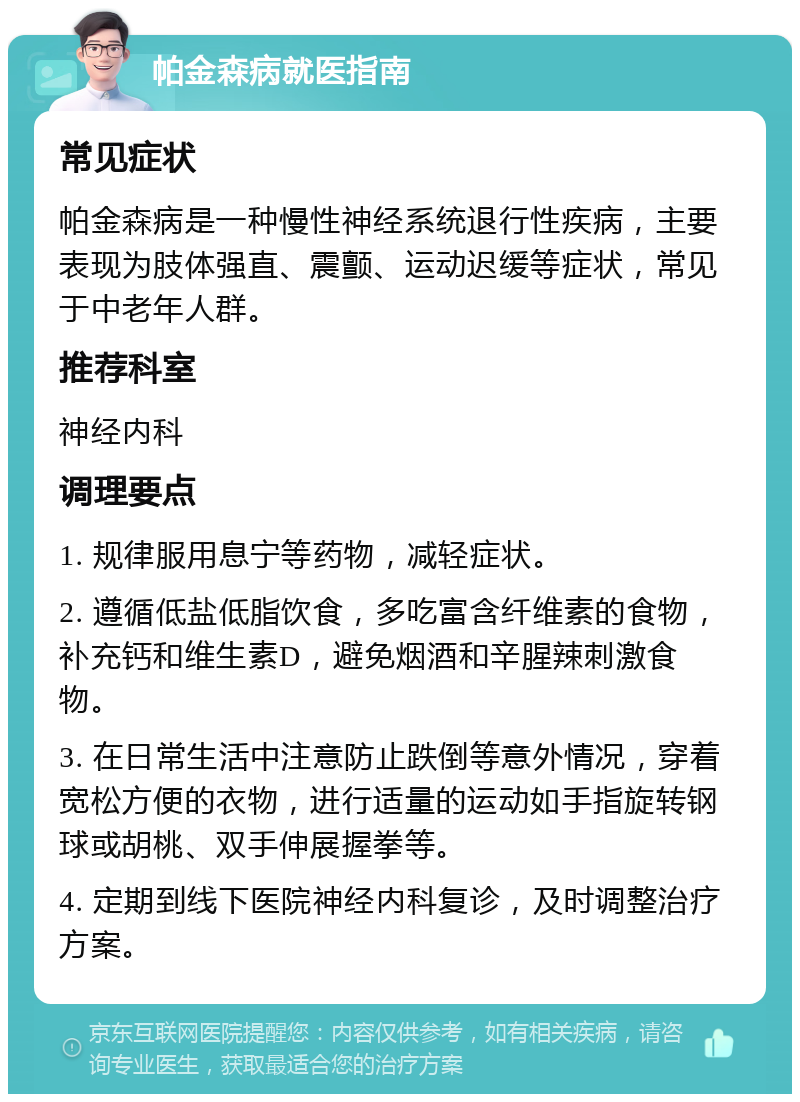 帕金森病就医指南 常见症状 帕金森病是一种慢性神经系统退行性疾病，主要表现为肢体强直、震颤、运动迟缓等症状，常见于中老年人群。 推荐科室 神经内科 调理要点 1. 规律服用息宁等药物，减轻症状。 2. 遵循低盐低脂饮食，多吃富含纤维素的食物，补充钙和维生素D，避免烟酒和辛腥辣刺激食物。 3. 在日常生活中注意防止跌倒等意外情况，穿着宽松方便的衣物，进行适量的运动如手指旋转钢球或胡桃、双手伸展握拳等。 4. 定期到线下医院神经内科复诊，及时调整治疗方案。