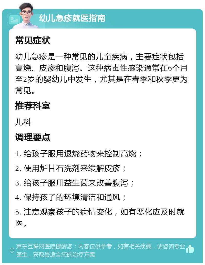 幼儿急疹就医指南 常见症状 幼儿急疹是一种常见的儿童疾病，主要症状包括高烧、皮疹和腹泻。这种病毒性感染通常在6个月至2岁的婴幼儿中发生，尤其是在春季和秋季更为常见。 推荐科室 儿科 调理要点 1. 给孩子服用退烧药物来控制高烧； 2. 使用炉甘石洗剂来缓解皮疹； 3. 给孩子服用益生菌来改善腹泻； 4. 保持孩子的环境清洁和通风； 5. 注意观察孩子的病情变化，如有恶化应及时就医。