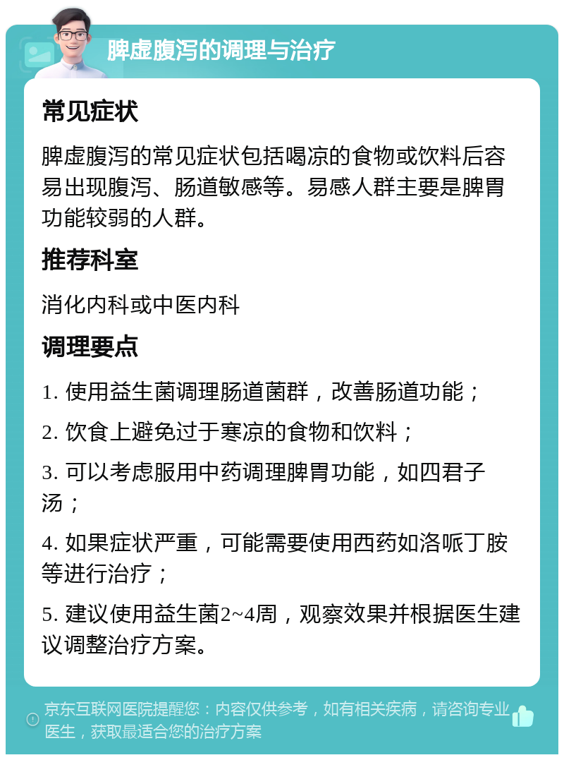 脾虚腹泻的调理与治疗 常见症状 脾虚腹泻的常见症状包括喝凉的食物或饮料后容易出现腹泻、肠道敏感等。易感人群主要是脾胃功能较弱的人群。 推荐科室 消化内科或中医内科 调理要点 1. 使用益生菌调理肠道菌群，改善肠道功能； 2. 饮食上避免过于寒凉的食物和饮料； 3. 可以考虑服用中药调理脾胃功能，如四君子汤； 4. 如果症状严重，可能需要使用西药如洛哌丁胺等进行治疗； 5. 建议使用益生菌2~4周，观察效果并根据医生建议调整治疗方案。