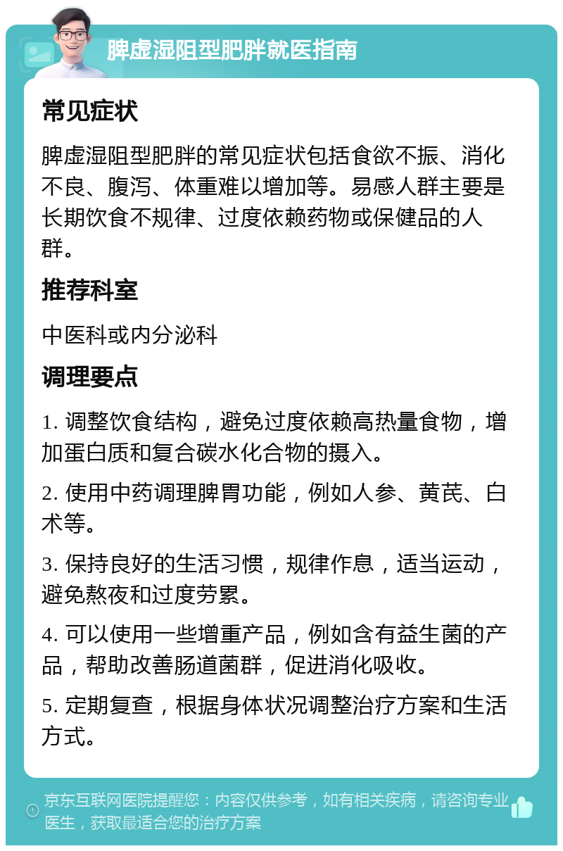 脾虚湿阻型肥胖就医指南 常见症状 脾虚湿阻型肥胖的常见症状包括食欲不振、消化不良、腹泻、体重难以增加等。易感人群主要是长期饮食不规律、过度依赖药物或保健品的人群。 推荐科室 中医科或内分泌科 调理要点 1. 调整饮食结构，避免过度依赖高热量食物，增加蛋白质和复合碳水化合物的摄入。 2. 使用中药调理脾胃功能，例如人参、黄芪、白术等。 3. 保持良好的生活习惯，规律作息，适当运动，避免熬夜和过度劳累。 4. 可以使用一些增重产品，例如含有益生菌的产品，帮助改善肠道菌群，促进消化吸收。 5. 定期复查，根据身体状况调整治疗方案和生活方式。