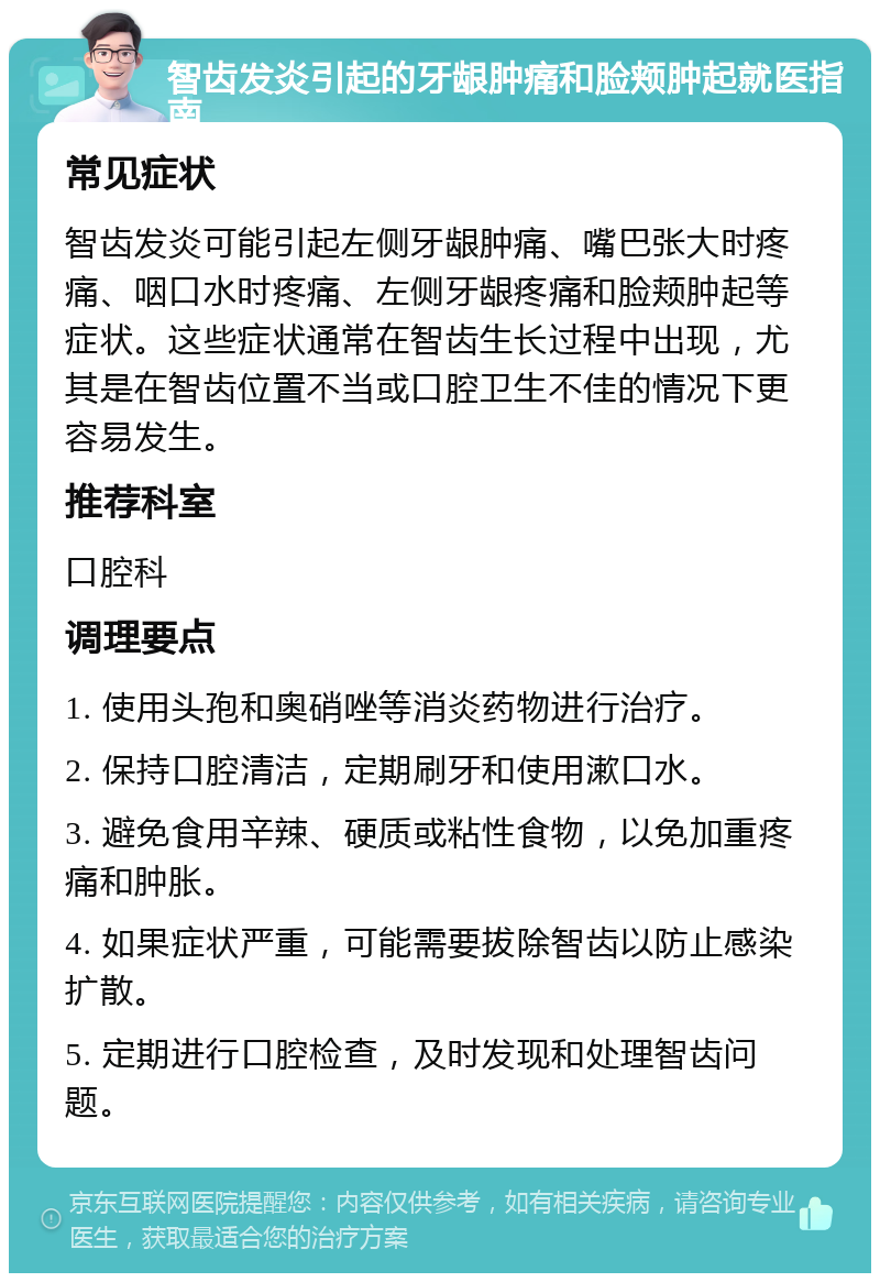 智齿发炎引起的牙龈肿痛和脸颊肿起就医指南 常见症状 智齿发炎可能引起左侧牙龈肿痛、嘴巴张大时疼痛、咽口水时疼痛、左侧牙龈疼痛和脸颊肿起等症状。这些症状通常在智齿生长过程中出现，尤其是在智齿位置不当或口腔卫生不佳的情况下更容易发生。 推荐科室 口腔科 调理要点 1. 使用头孢和奥硝唑等消炎药物进行治疗。 2. 保持口腔清洁，定期刷牙和使用漱口水。 3. 避免食用辛辣、硬质或粘性食物，以免加重疼痛和肿胀。 4. 如果症状严重，可能需要拔除智齿以防止感染扩散。 5. 定期进行口腔检查，及时发现和处理智齿问题。