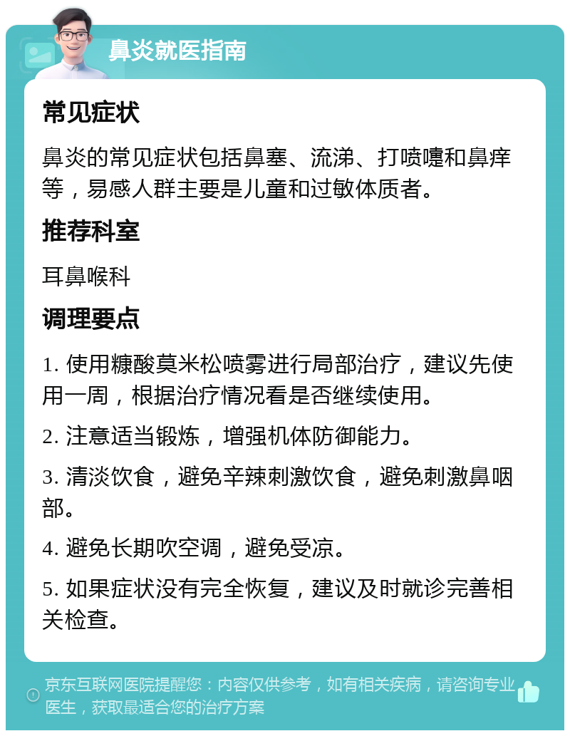 鼻炎就医指南 常见症状 鼻炎的常见症状包括鼻塞、流涕、打喷嚏和鼻痒等，易感人群主要是儿童和过敏体质者。 推荐科室 耳鼻喉科 调理要点 1. 使用糠酸莫米松喷雾进行局部治疗，建议先使用一周，根据治疗情况看是否继续使用。 2. 注意适当锻炼，增强机体防御能力。 3. 清淡饮食，避免辛辣刺激饮食，避免刺激鼻咽部。 4. 避免长期吹空调，避免受凉。 5. 如果症状没有完全恢复，建议及时就诊完善相关检查。