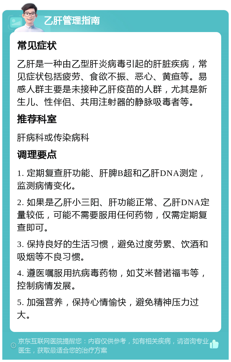 乙肝管理指南 常见症状 乙肝是一种由乙型肝炎病毒引起的肝脏疾病，常见症状包括疲劳、食欲不振、恶心、黄疸等。易感人群主要是未接种乙肝疫苗的人群，尤其是新生儿、性伴侣、共用注射器的静脉吸毒者等。 推荐科室 肝病科或传染病科 调理要点 1. 定期复查肝功能、肝脾B超和乙肝DNA测定，监测病情变化。 2. 如果是乙肝小三阳、肝功能正常、乙肝DNA定量较低，可能不需要服用任何药物，仅需定期复查即可。 3. 保持良好的生活习惯，避免过度劳累、饮酒和吸烟等不良习惯。 4. 遵医嘱服用抗病毒药物，如艾米替诺福韦等，控制病情发展。 5. 加强营养，保持心情愉快，避免精神压力过大。