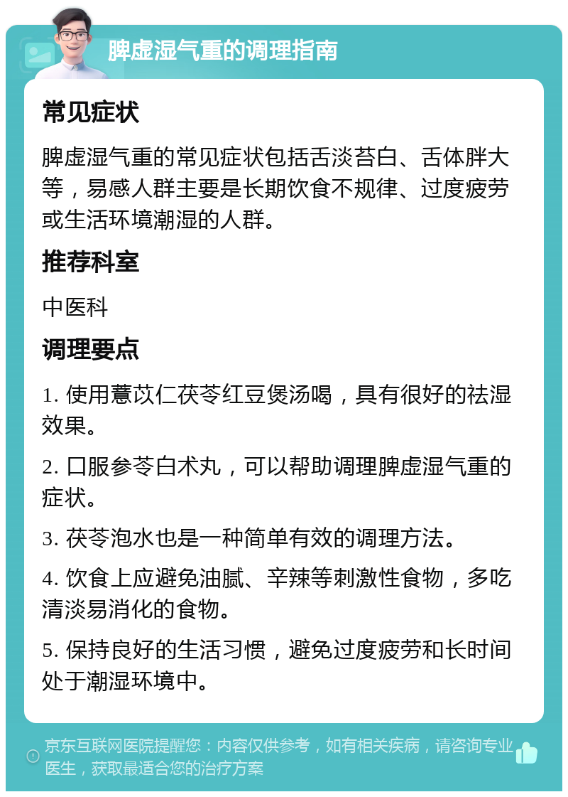 脾虚湿气重的调理指南 常见症状 脾虚湿气重的常见症状包括舌淡苔白、舌体胖大等，易感人群主要是长期饮食不规律、过度疲劳或生活环境潮湿的人群。 推荐科室 中医科 调理要点 1. 使用薏苡仁茯苓红豆煲汤喝，具有很好的祛湿效果。 2. 口服参苓白术丸，可以帮助调理脾虚湿气重的症状。 3. 茯苓泡水也是一种简单有效的调理方法。 4. 饮食上应避免油腻、辛辣等刺激性食物，多吃清淡易消化的食物。 5. 保持良好的生活习惯，避免过度疲劳和长时间处于潮湿环境中。