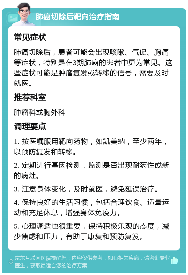 肺癌切除后靶向治疗指南 常见症状 肺癌切除后，患者可能会出现咳嗽、气促、胸痛等症状，特别是在3期肺癌的患者中更为常见。这些症状可能是肿瘤复发或转移的信号，需要及时就医。 推荐科室 肿瘤科或胸外科 调理要点 1. 按医嘱服用靶向药物，如凯美纳，至少两年，以预防复发和转移。 2. 定期进行基因检测，监测是否出现耐药性或新的病灶。 3. 注意身体变化，及时就医，避免延误治疗。 4. 保持良好的生活习惯，包括合理饮食、适量运动和充足休息，增强身体免疫力。 5. 心理调适也很重要，保持积极乐观的态度，减少焦虑和压力，有助于康复和预防复发。