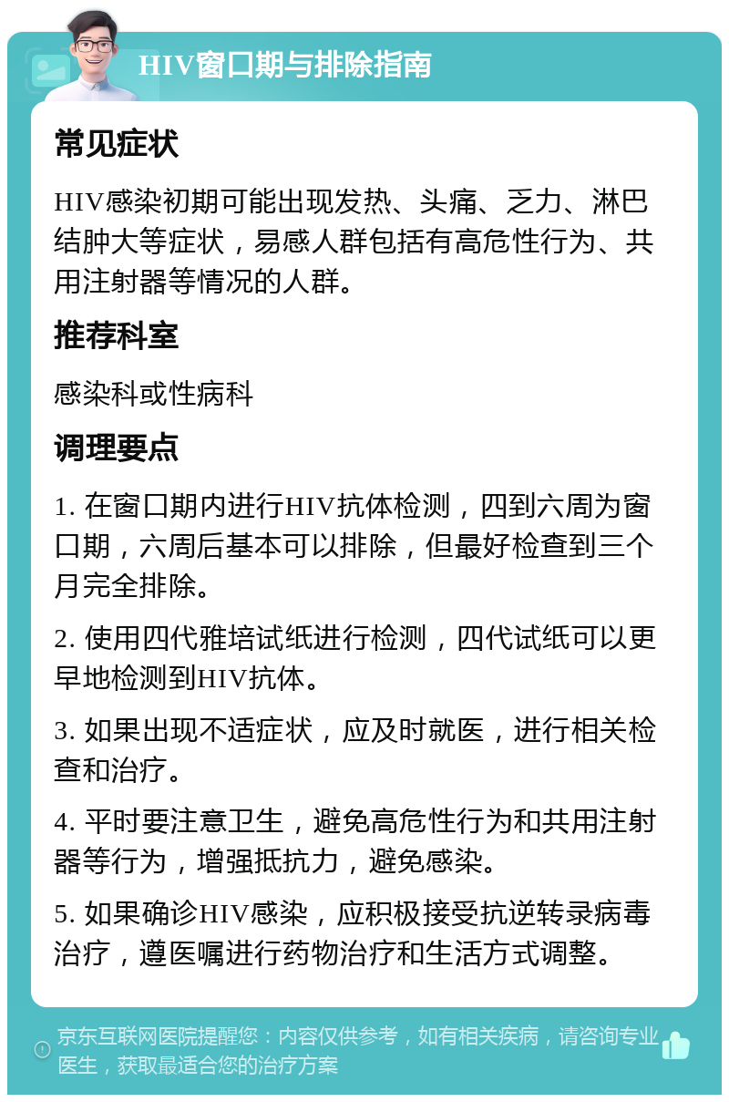 HIV窗口期与排除指南 常见症状 HIV感染初期可能出现发热、头痛、乏力、淋巴结肿大等症状，易感人群包括有高危性行为、共用注射器等情况的人群。 推荐科室 感染科或性病科 调理要点 1. 在窗口期内进行HIV抗体检测，四到六周为窗口期，六周后基本可以排除，但最好检查到三个月完全排除。 2. 使用四代雅培试纸进行检测，四代试纸可以更早地检测到HIV抗体。 3. 如果出现不适症状，应及时就医，进行相关检查和治疗。 4. 平时要注意卫生，避免高危性行为和共用注射器等行为，增强抵抗力，避免感染。 5. 如果确诊HIV感染，应积极接受抗逆转录病毒治疗，遵医嘱进行药物治疗和生活方式调整。