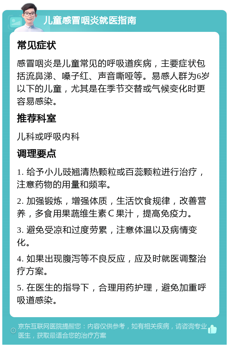 儿童感冒咽炎就医指南 常见症状 感冒咽炎是儿童常见的呼吸道疾病，主要症状包括流鼻涕、嗓子红、声音嘶哑等。易感人群为6岁以下的儿童，尤其是在季节交替或气候变化时更容易感染。 推荐科室 儿科或呼吸内科 调理要点 1. 给予小儿豉翘清热颗粒或百蕊颗粒进行治疗，注意药物的用量和频率。 2. 加强锻炼，增强体质，生活饮食规律，改善营养，多食用果蔬维生素Ｃ果汁，提高免疫力。 3. 避免受凉和过度劳累，注意体温以及病情变化。 4. 如果出现腹泻等不良反应，应及时就医调整治疗方案。 5. 在医生的指导下，合理用药护理，避免加重呼吸道感染。