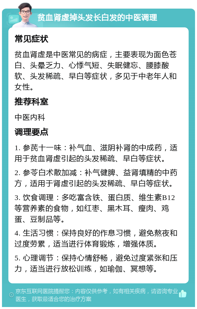 贫血肾虚掉头发长白发的中医调理 常见症状 贫血肾虚是中医常见的病症，主要表现为面色苍白、头晕乏力、心悸气短、失眠健忘、腰膝酸软、头发稀疏、早白等症状，多见于中老年人和女性。 推荐科室 中医内科 调理要点 1. 参芪十一味：补气血、滋阴补肾的中成药，适用于贫血肾虚引起的头发稀疏、早白等症状。 2. 参苓白术散加减：补气健脾、益肾填精的中药方，适用于肾虚引起的头发稀疏、早白等症状。 3. 饮食调理：多吃富含铁、蛋白质、维生素B12等营养素的食物，如红枣、黑木耳、瘦肉、鸡蛋、豆制品等。 4. 生活习惯：保持良好的作息习惯，避免熬夜和过度劳累，适当进行体育锻炼，增强体质。 5. 心理调节：保持心情舒畅，避免过度紧张和压力，适当进行放松训练，如瑜伽、冥想等。