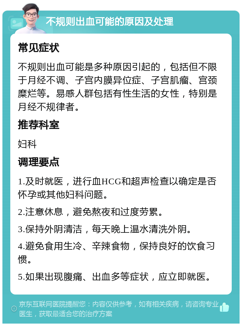 不规则出血可能的原因及处理 常见症状 不规则出血可能是多种原因引起的，包括但不限于月经不调、子宫内膜异位症、子宫肌瘤、宫颈糜烂等。易感人群包括有性生活的女性，特别是月经不规律者。 推荐科室 妇科 调理要点 1.及时就医，进行血HCG和超声检查以确定是否怀孕或其他妇科问题。 2.注意休息，避免熬夜和过度劳累。 3.保持外阴清洁，每天晚上温水清洗外阴。 4.避免食用生冷、辛辣食物，保持良好的饮食习惯。 5.如果出现腹痛、出血多等症状，应立即就医。