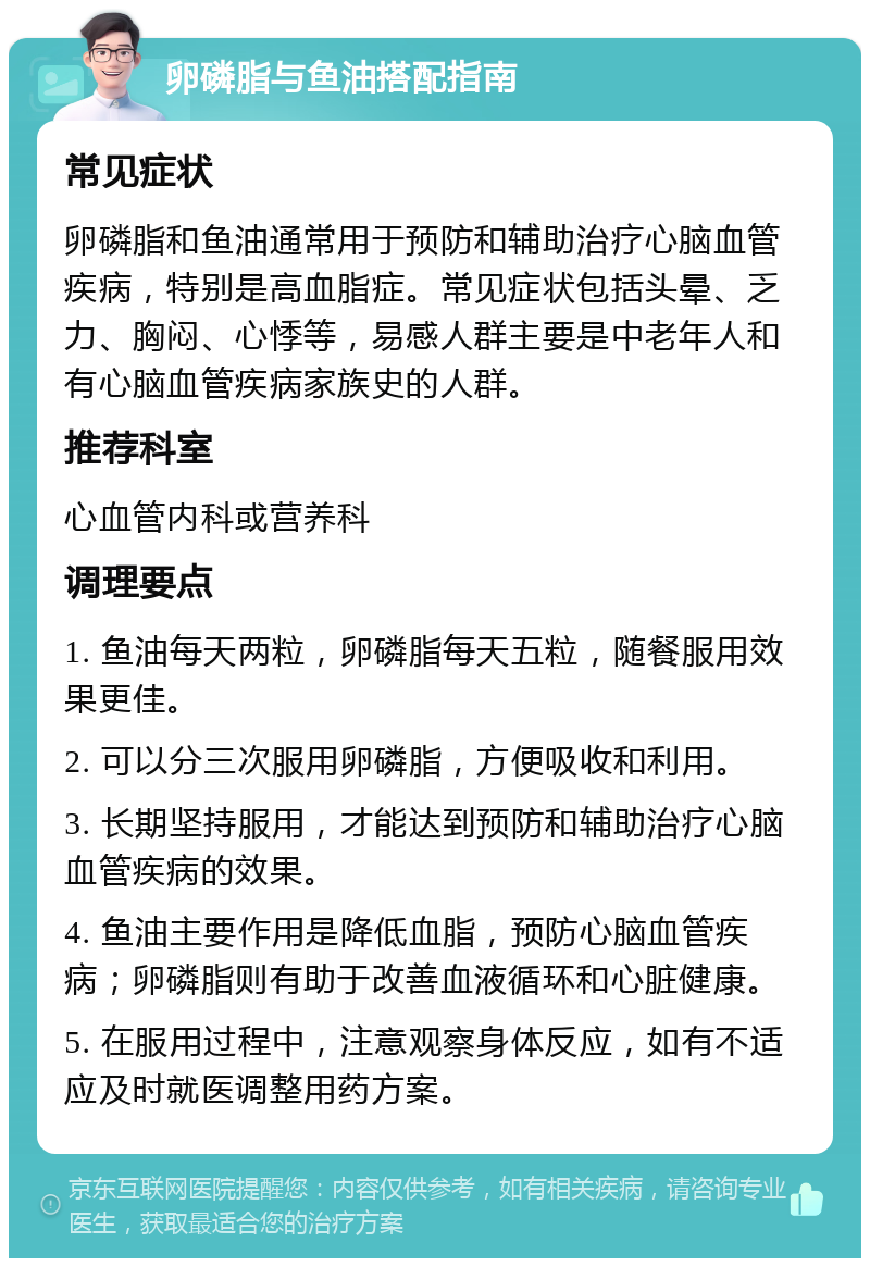 卵磷脂与鱼油搭配指南 常见症状 卵磷脂和鱼油通常用于预防和辅助治疗心脑血管疾病，特别是高血脂症。常见症状包括头晕、乏力、胸闷、心悸等，易感人群主要是中老年人和有心脑血管疾病家族史的人群。 推荐科室 心血管内科或营养科 调理要点 1. 鱼油每天两粒，卵磷脂每天五粒，随餐服用效果更佳。 2. 可以分三次服用卵磷脂，方便吸收和利用。 3. 长期坚持服用，才能达到预防和辅助治疗心脑血管疾病的效果。 4. 鱼油主要作用是降低血脂，预防心脑血管疾病；卵磷脂则有助于改善血液循环和心脏健康。 5. 在服用过程中，注意观察身体反应，如有不适应及时就医调整用药方案。