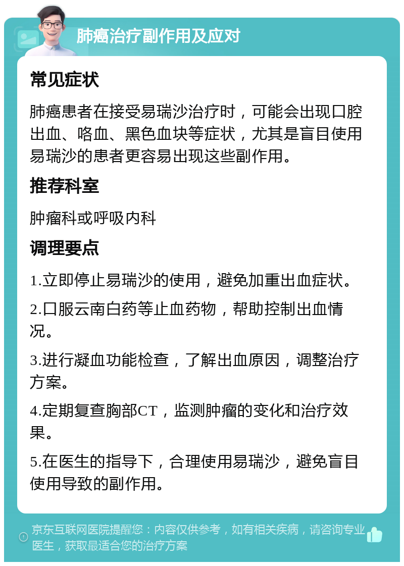 肺癌治疗副作用及应对 常见症状 肺癌患者在接受易瑞沙治疗时，可能会出现口腔出血、咯血、黑色血块等症状，尤其是盲目使用易瑞沙的患者更容易出现这些副作用。 推荐科室 肿瘤科或呼吸内科 调理要点 1.立即停止易瑞沙的使用，避免加重出血症状。 2.口服云南白药等止血药物，帮助控制出血情况。 3.进行凝血功能检查，了解出血原因，调整治疗方案。 4.定期复查胸部CT，监测肿瘤的变化和治疗效果。 5.在医生的指导下，合理使用易瑞沙，避免盲目使用导致的副作用。