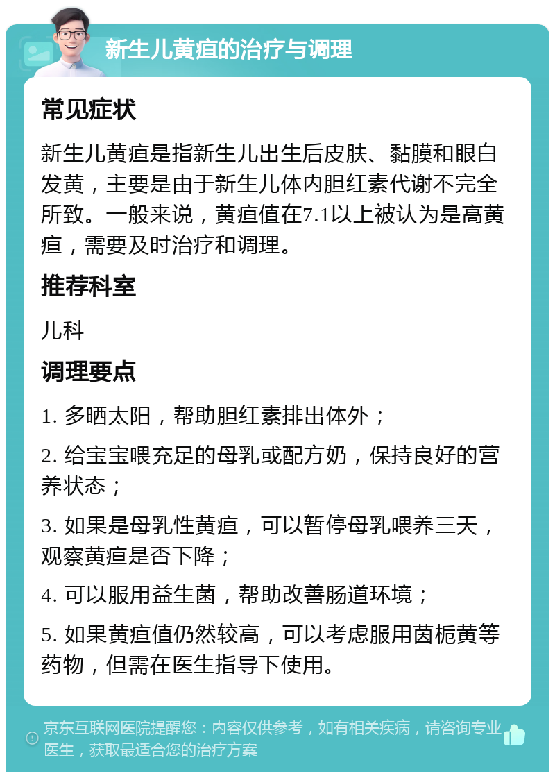 新生儿黄疸的治疗与调理 常见症状 新生儿黄疸是指新生儿出生后皮肤、黏膜和眼白发黄，主要是由于新生儿体内胆红素代谢不完全所致。一般来说，黄疸值在7.1以上被认为是高黄疸，需要及时治疗和调理。 推荐科室 儿科 调理要点 1. 多晒太阳，帮助胆红素排出体外； 2. 给宝宝喂充足的母乳或配方奶，保持良好的营养状态； 3. 如果是母乳性黄疸，可以暂停母乳喂养三天，观察黄疸是否下降； 4. 可以服用益生菌，帮助改善肠道环境； 5. 如果黄疸值仍然较高，可以考虑服用茵栀黄等药物，但需在医生指导下使用。