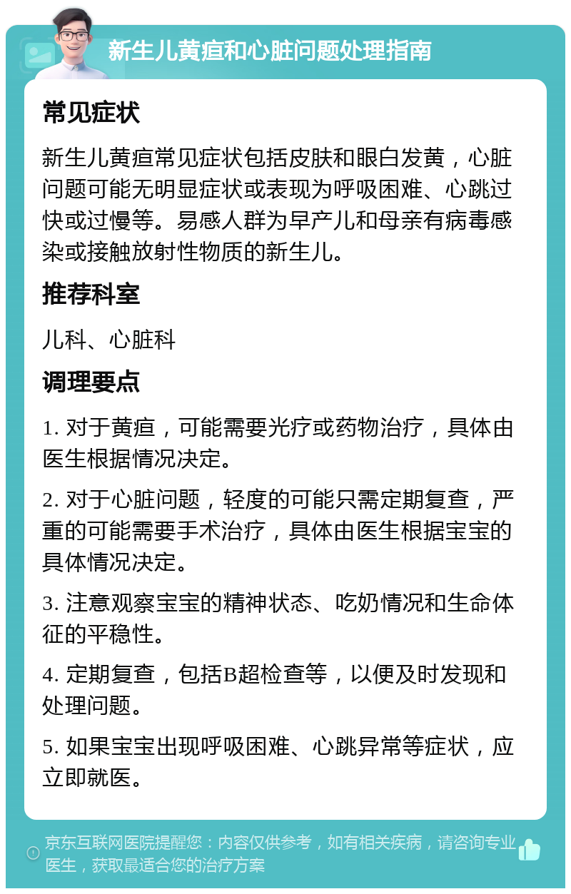 新生儿黄疸和心脏问题处理指南 常见症状 新生儿黄疸常见症状包括皮肤和眼白发黄，心脏问题可能无明显症状或表现为呼吸困难、心跳过快或过慢等。易感人群为早产儿和母亲有病毒感染或接触放射性物质的新生儿。 推荐科室 儿科、心脏科 调理要点 1. 对于黄疸，可能需要光疗或药物治疗，具体由医生根据情况决定。 2. 对于心脏问题，轻度的可能只需定期复查，严重的可能需要手术治疗，具体由医生根据宝宝的具体情况决定。 3. 注意观察宝宝的精神状态、吃奶情况和生命体征的平稳性。 4. 定期复查，包括B超检查等，以便及时发现和处理问题。 5. 如果宝宝出现呼吸困难、心跳异常等症状，应立即就医。