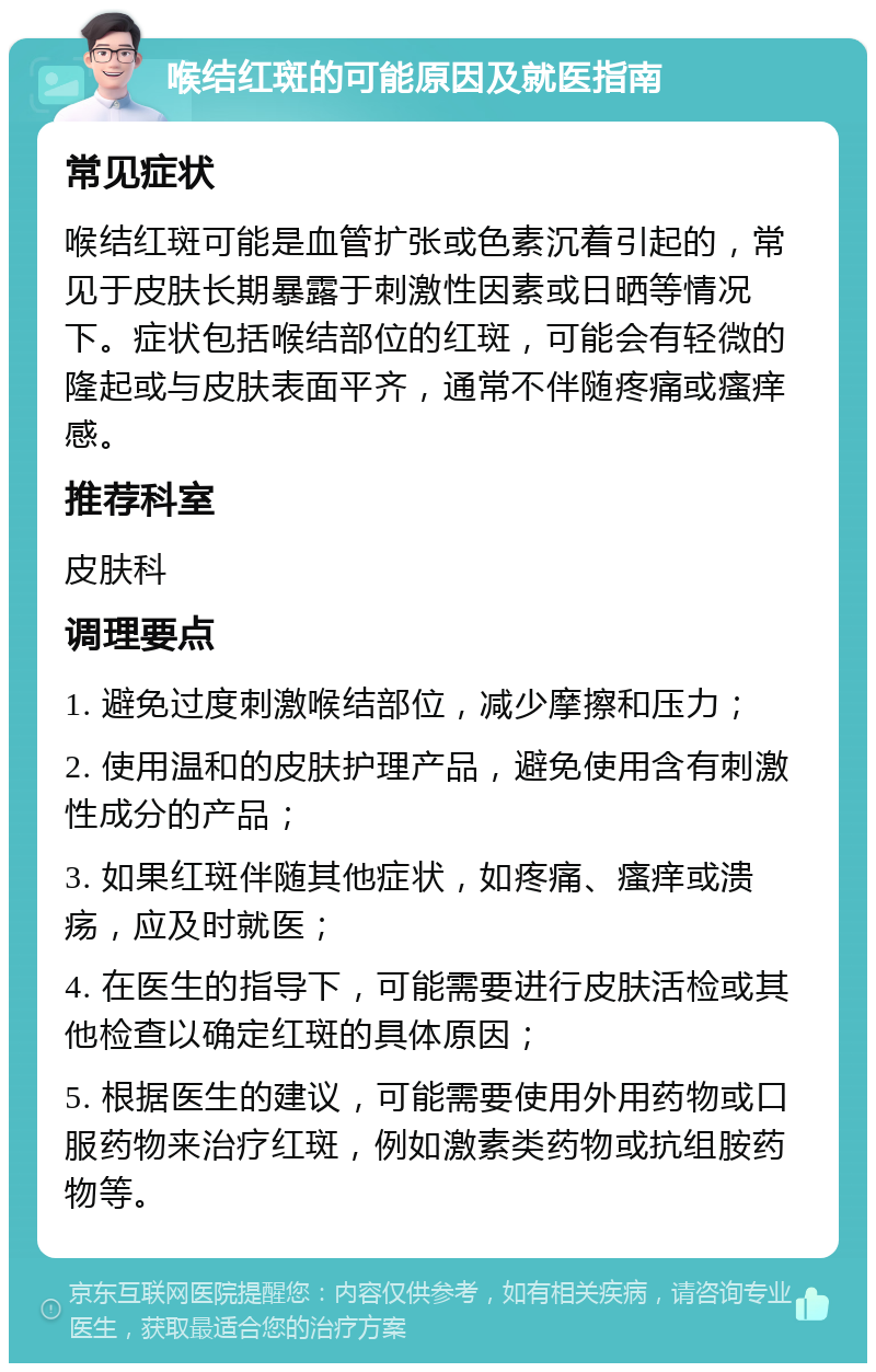 喉结红斑的可能原因及就医指南 常见症状 喉结红斑可能是血管扩张或色素沉着引起的，常见于皮肤长期暴露于刺激性因素或日晒等情况下。症状包括喉结部位的红斑，可能会有轻微的隆起或与皮肤表面平齐，通常不伴随疼痛或瘙痒感。 推荐科室 皮肤科 调理要点 1. 避免过度刺激喉结部位，减少摩擦和压力； 2. 使用温和的皮肤护理产品，避免使用含有刺激性成分的产品； 3. 如果红斑伴随其他症状，如疼痛、瘙痒或溃疡，应及时就医； 4. 在医生的指导下，可能需要进行皮肤活检或其他检查以确定红斑的具体原因； 5. 根据医生的建议，可能需要使用外用药物或口服药物来治疗红斑，例如激素类药物或抗组胺药物等。