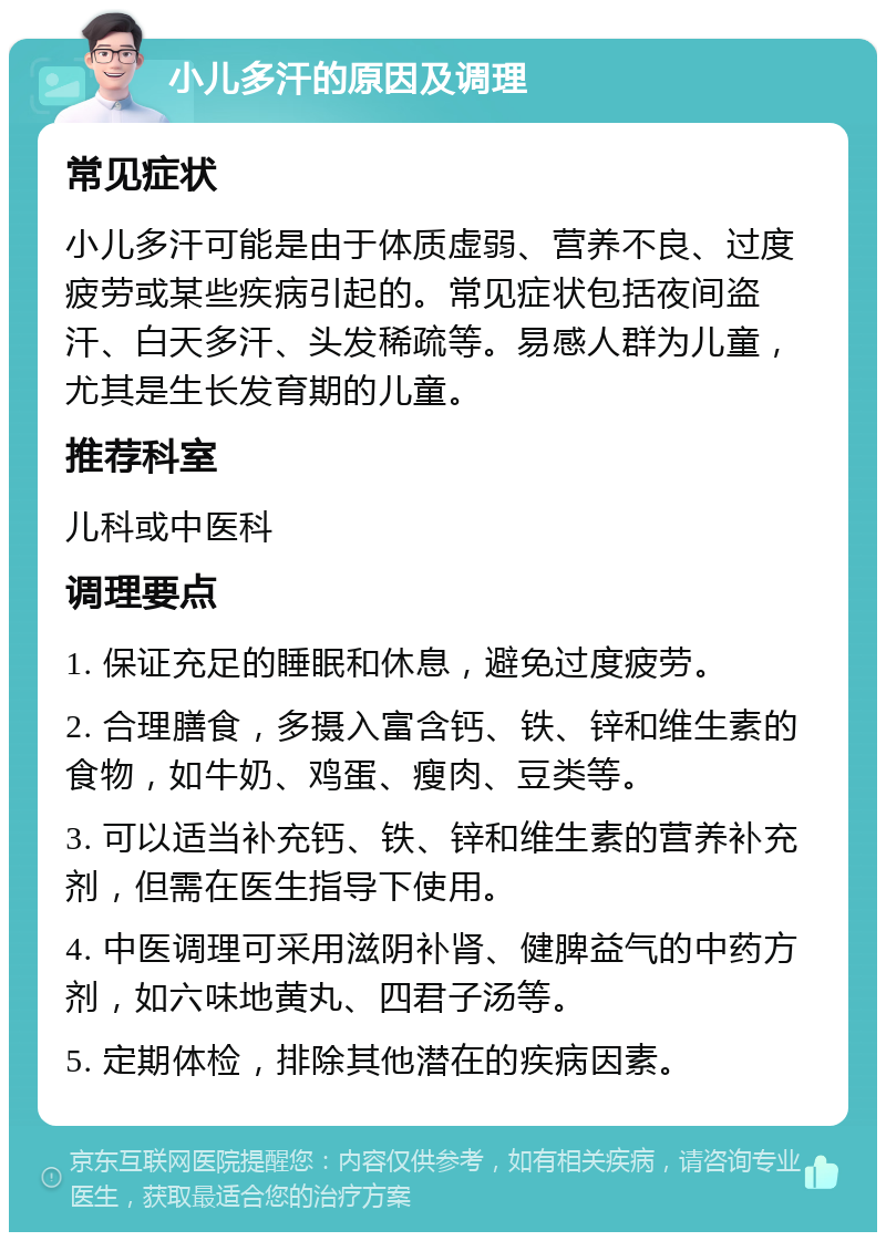 小儿多汗的原因及调理 常见症状 小儿多汗可能是由于体质虚弱、营养不良、过度疲劳或某些疾病引起的。常见症状包括夜间盗汗、白天多汗、头发稀疏等。易感人群为儿童，尤其是生长发育期的儿童。 推荐科室 儿科或中医科 调理要点 1. 保证充足的睡眠和休息，避免过度疲劳。 2. 合理膳食，多摄入富含钙、铁、锌和维生素的食物，如牛奶、鸡蛋、瘦肉、豆类等。 3. 可以适当补充钙、铁、锌和维生素的营养补充剂，但需在医生指导下使用。 4. 中医调理可采用滋阴补肾、健脾益气的中药方剂，如六味地黄丸、四君子汤等。 5. 定期体检，排除其他潜在的疾病因素。