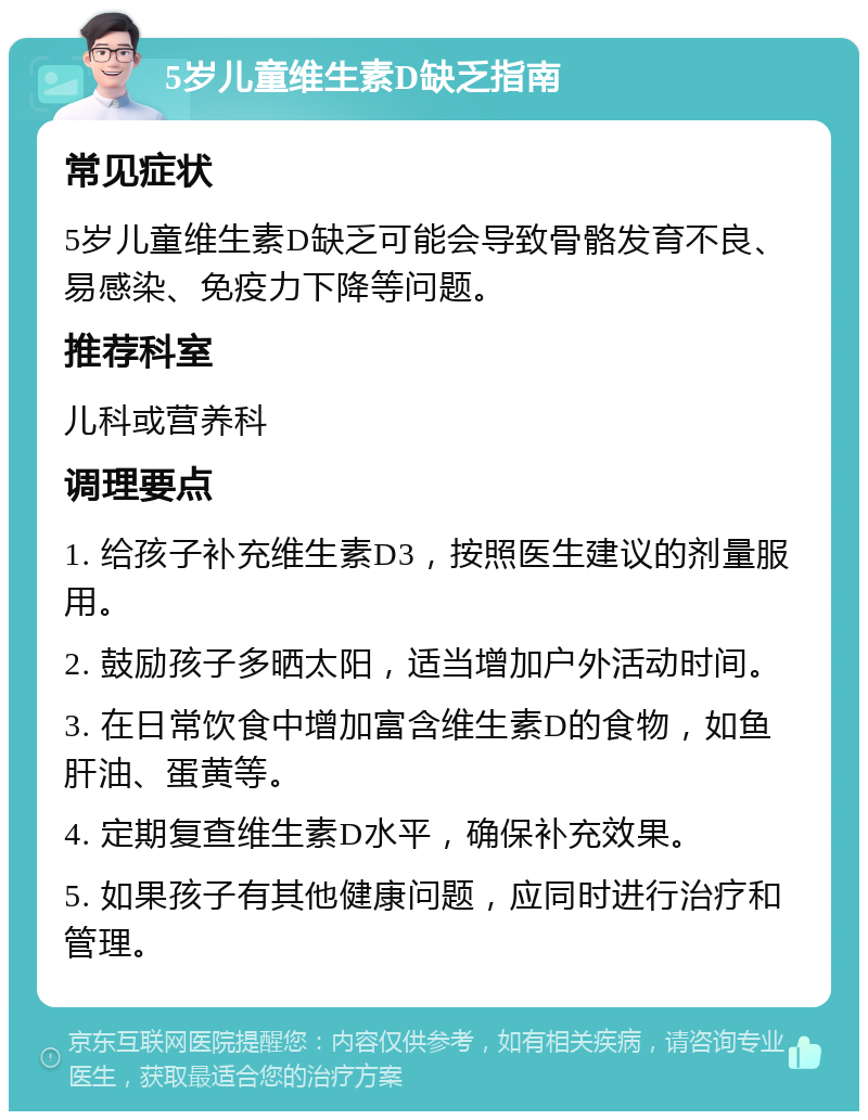 5岁儿童维生素D缺乏指南 常见症状 5岁儿童维生素D缺乏可能会导致骨骼发育不良、易感染、免疫力下降等问题。 推荐科室 儿科或营养科 调理要点 1. 给孩子补充维生素D3，按照医生建议的剂量服用。 2. 鼓励孩子多晒太阳，适当增加户外活动时间。 3. 在日常饮食中增加富含维生素D的食物，如鱼肝油、蛋黄等。 4. 定期复查维生素D水平，确保补充效果。 5. 如果孩子有其他健康问题，应同时进行治疗和管理。