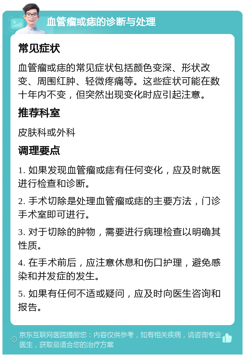 血管瘤或痣的诊断与处理 常见症状 血管瘤或痣的常见症状包括颜色变深、形状改变、周围红肿、轻微疼痛等。这些症状可能在数十年内不变，但突然出现变化时应引起注意。 推荐科室 皮肤科或外科 调理要点 1. 如果发现血管瘤或痣有任何变化，应及时就医进行检查和诊断。 2. 手术切除是处理血管瘤或痣的主要方法，门诊手术室即可进行。 3. 对于切除的肿物，需要进行病理检查以明确其性质。 4. 在手术前后，应注意休息和伤口护理，避免感染和并发症的发生。 5. 如果有任何不适或疑问，应及时向医生咨询和报告。