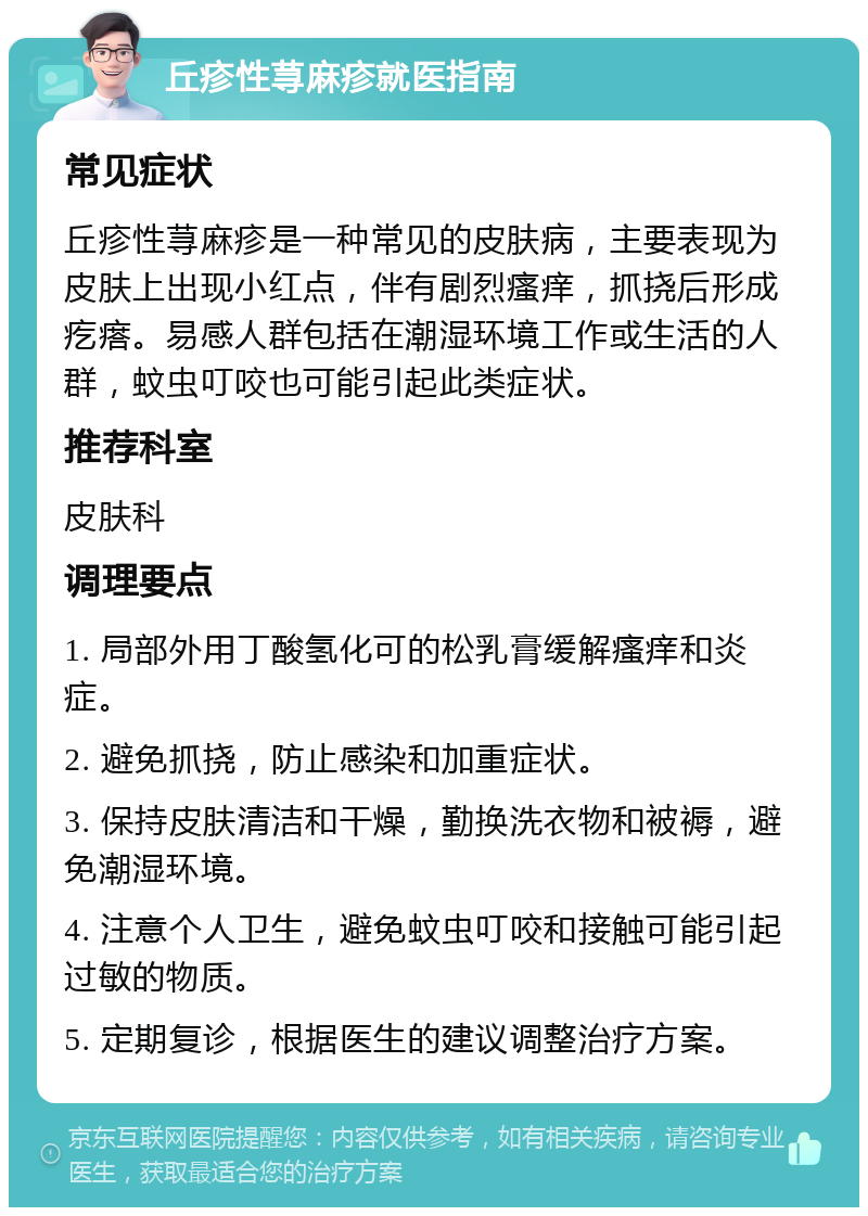 丘疹性荨麻疹就医指南 常见症状 丘疹性荨麻疹是一种常见的皮肤病，主要表现为皮肤上出现小红点，伴有剧烈瘙痒，抓挠后形成疙瘩。易感人群包括在潮湿环境工作或生活的人群，蚊虫叮咬也可能引起此类症状。 推荐科室 皮肤科 调理要点 1. 局部外用丁酸氢化可的松乳膏缓解瘙痒和炎症。 2. 避免抓挠，防止感染和加重症状。 3. 保持皮肤清洁和干燥，勤换洗衣物和被褥，避免潮湿环境。 4. 注意个人卫生，避免蚊虫叮咬和接触可能引起过敏的物质。 5. 定期复诊，根据医生的建议调整治疗方案。