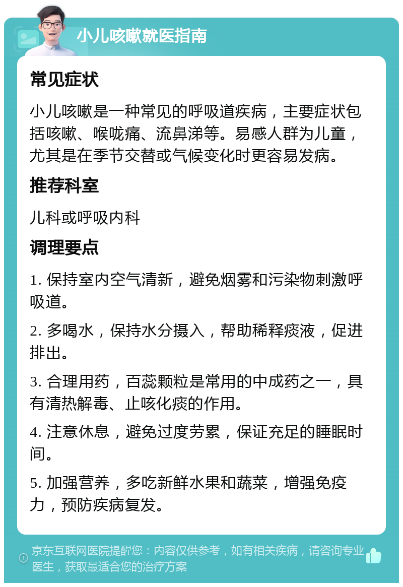 小儿咳嗽就医指南 常见症状 小儿咳嗽是一种常见的呼吸道疾病，主要症状包括咳嗽、喉咙痛、流鼻涕等。易感人群为儿童，尤其是在季节交替或气候变化时更容易发病。 推荐科室 儿科或呼吸内科 调理要点 1. 保持室内空气清新，避免烟雾和污染物刺激呼吸道。 2. 多喝水，保持水分摄入，帮助稀释痰液，促进排出。 3. 合理用药，百蕊颗粒是常用的中成药之一，具有清热解毒、止咳化痰的作用。 4. 注意休息，避免过度劳累，保证充足的睡眠时间。 5. 加强营养，多吃新鲜水果和蔬菜，增强免疫力，预防疾病复发。