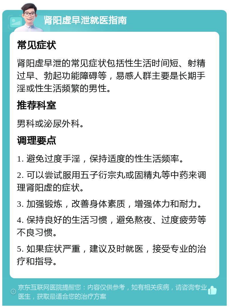 肾阳虚早泄就医指南 常见症状 肾阳虚早泄的常见症状包括性生活时间短、射精过早、勃起功能障碍等，易感人群主要是长期手淫或性生活频繁的男性。 推荐科室 男科或泌尿外科。 调理要点 1. 避免过度手淫，保持适度的性生活频率。 2. 可以尝试服用五子衍宗丸或固精丸等中药来调理肾阳虚的症状。 3. 加强锻炼，改善身体素质，增强体力和耐力。 4. 保持良好的生活习惯，避免熬夜、过度疲劳等不良习惯。 5. 如果症状严重，建议及时就医，接受专业的治疗和指导。