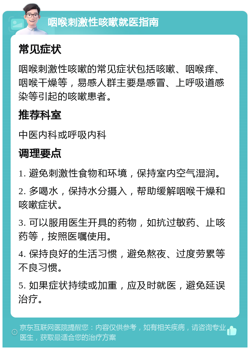 咽喉刺激性咳嗽就医指南 常见症状 咽喉刺激性咳嗽的常见症状包括咳嗽、咽喉痒、咽喉干燥等，易感人群主要是感冒、上呼吸道感染等引起的咳嗽患者。 推荐科室 中医内科或呼吸内科 调理要点 1. 避免刺激性食物和环境，保持室内空气湿润。 2. 多喝水，保持水分摄入，帮助缓解咽喉干燥和咳嗽症状。 3. 可以服用医生开具的药物，如抗过敏药、止咳药等，按照医嘱使用。 4. 保持良好的生活习惯，避免熬夜、过度劳累等不良习惯。 5. 如果症状持续或加重，应及时就医，避免延误治疗。