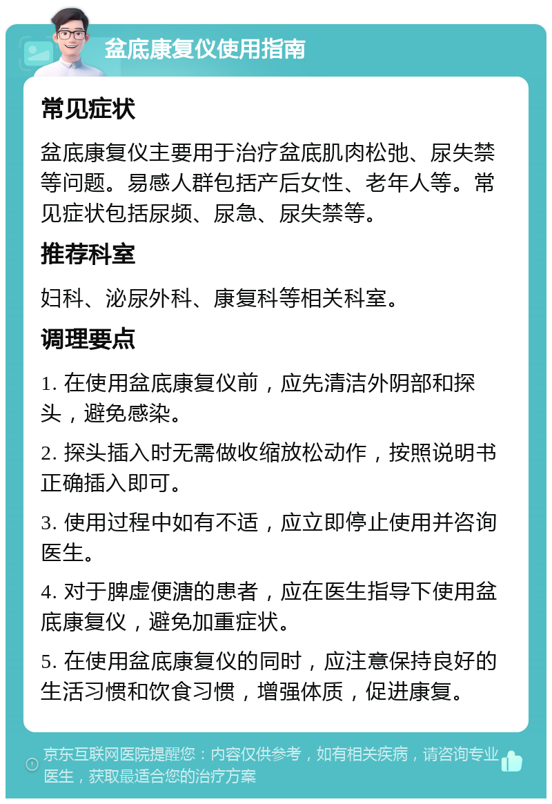 盆底康复仪使用指南 常见症状 盆底康复仪主要用于治疗盆底肌肉松弛、尿失禁等问题。易感人群包括产后女性、老年人等。常见症状包括尿频、尿急、尿失禁等。 推荐科室 妇科、泌尿外科、康复科等相关科室。 调理要点 1. 在使用盆底康复仪前，应先清洁外阴部和探头，避免感染。 2. 探头插入时无需做收缩放松动作，按照说明书正确插入即可。 3. 使用过程中如有不适，应立即停止使用并咨询医生。 4. 对于脾虚便溏的患者，应在医生指导下使用盆底康复仪，避免加重症状。 5. 在使用盆底康复仪的同时，应注意保持良好的生活习惯和饮食习惯，增强体质，促进康复。