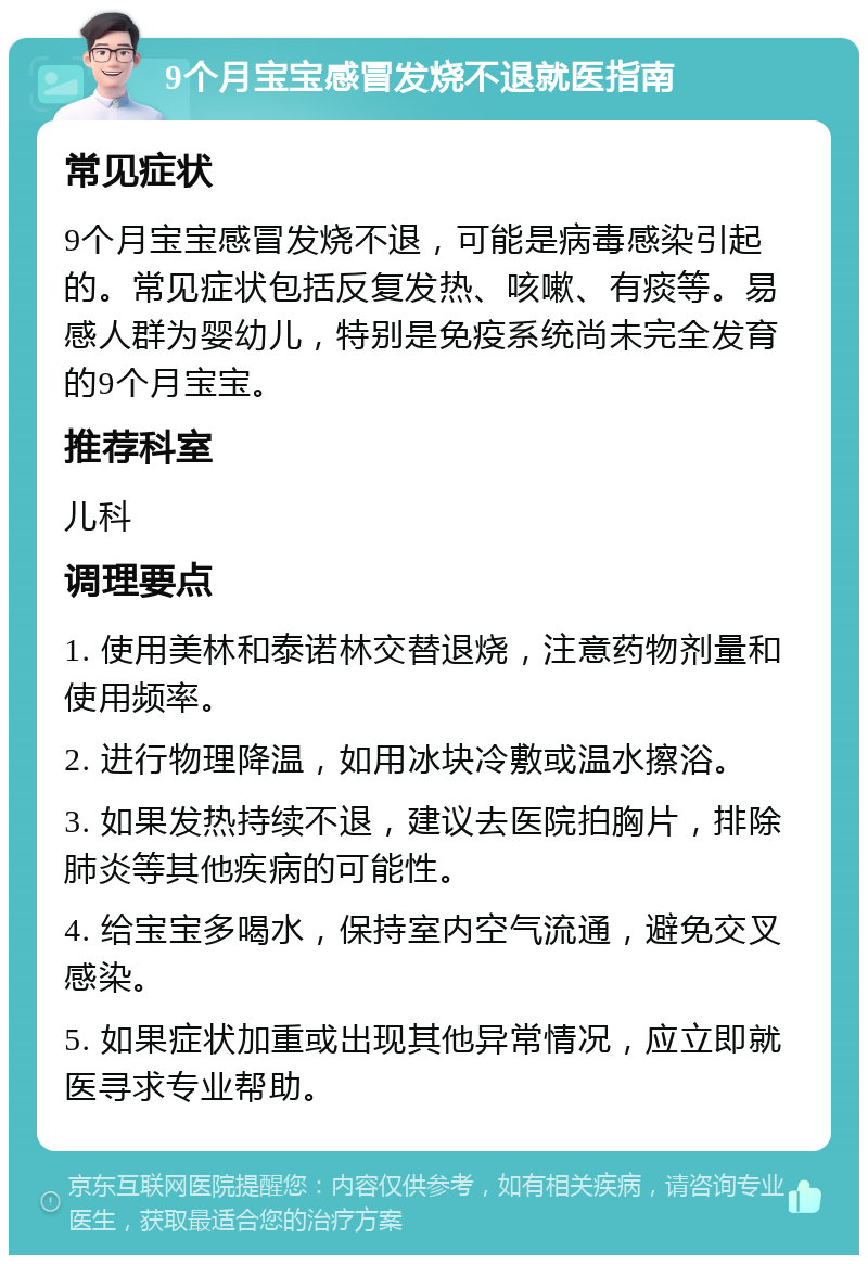 9个月宝宝感冒发烧不退就医指南 常见症状 9个月宝宝感冒发烧不退，可能是病毒感染引起的。常见症状包括反复发热、咳嗽、有痰等。易感人群为婴幼儿，特别是免疫系统尚未完全发育的9个月宝宝。 推荐科室 儿科 调理要点 1. 使用美林和泰诺林交替退烧，注意药物剂量和使用频率。 2. 进行物理降温，如用冰块冷敷或温水擦浴。 3. 如果发热持续不退，建议去医院拍胸片，排除肺炎等其他疾病的可能性。 4. 给宝宝多喝水，保持室内空气流通，避免交叉感染。 5. 如果症状加重或出现其他异常情况，应立即就医寻求专业帮助。