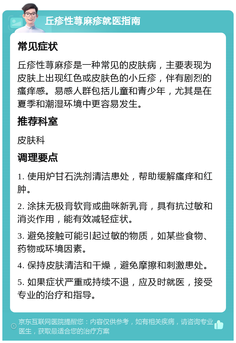 丘疹性荨麻疹就医指南 常见症状 丘疹性荨麻疹是一种常见的皮肤病，主要表现为皮肤上出现红色或皮肤色的小丘疹，伴有剧烈的瘙痒感。易感人群包括儿童和青少年，尤其是在夏季和潮湿环境中更容易发生。 推荐科室 皮肤科 调理要点 1. 使用炉甘石洗剂清洁患处，帮助缓解瘙痒和红肿。 2. 涂抹无极膏软膏或曲咪新乳膏，具有抗过敏和消炎作用，能有效减轻症状。 3. 避免接触可能引起过敏的物质，如某些食物、药物或环境因素。 4. 保持皮肤清洁和干燥，避免摩擦和刺激患处。 5. 如果症状严重或持续不退，应及时就医，接受专业的治疗和指导。