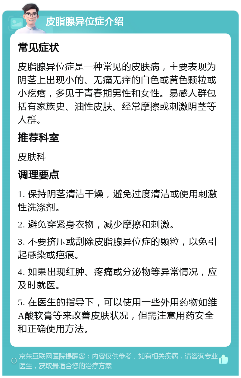 皮脂腺异位症介绍 常见症状 皮脂腺异位症是一种常见的皮肤病，主要表现为阴茎上出现小的、无痛无痒的白色或黄色颗粒或小疙瘩，多见于青春期男性和女性。易感人群包括有家族史、油性皮肤、经常摩擦或刺激阴茎等人群。 推荐科室 皮肤科 调理要点 1. 保持阴茎清洁干燥，避免过度清洁或使用刺激性洗涤剂。 2. 避免穿紧身衣物，减少摩擦和刺激。 3. 不要挤压或刮除皮脂腺异位症的颗粒，以免引起感染或疤痕。 4. 如果出现红肿、疼痛或分泌物等异常情况，应及时就医。 5. 在医生的指导下，可以使用一些外用药物如维A酸软膏等来改善皮肤状况，但需注意用药安全和正确使用方法。