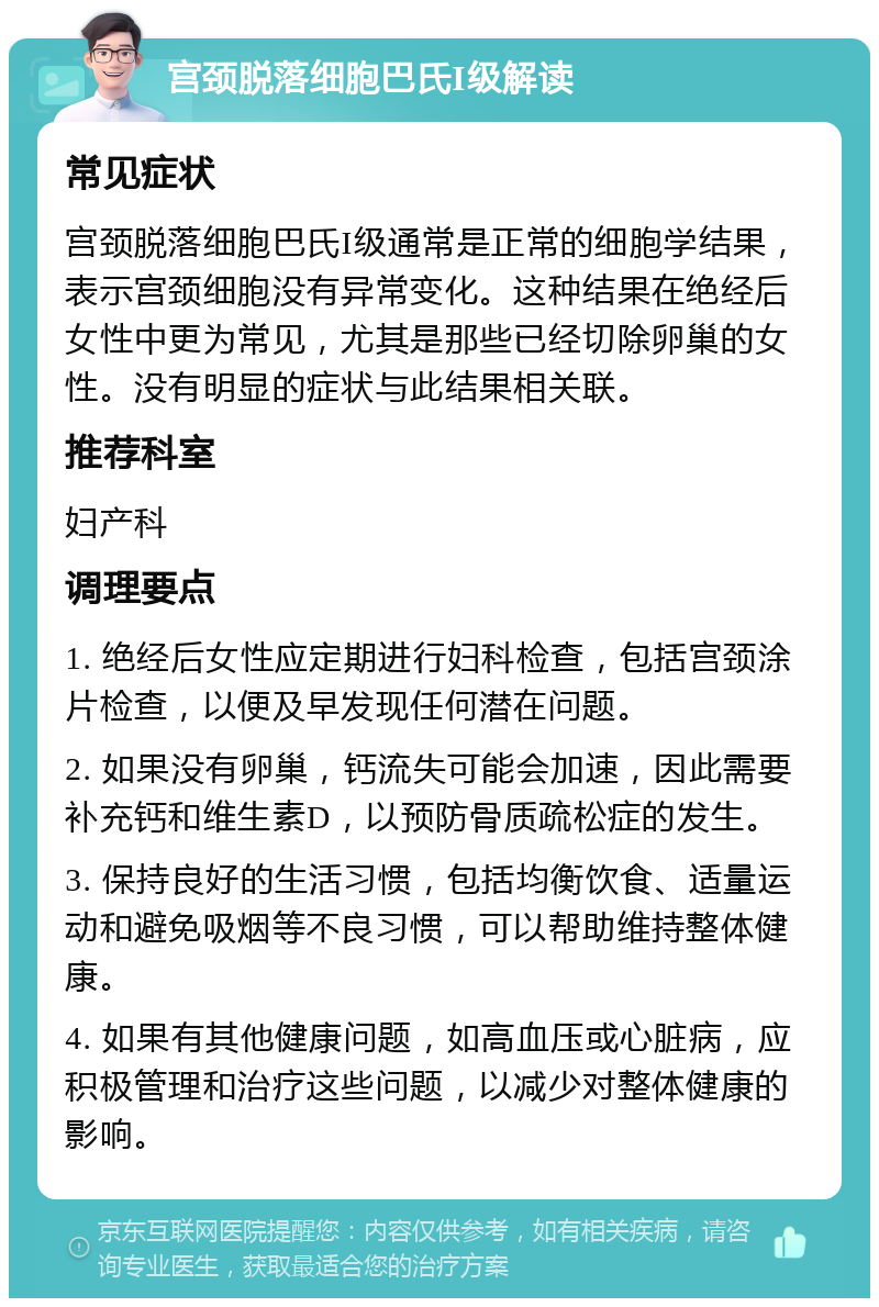 宫颈脱落细胞巴氏I级解读 常见症状 宫颈脱落细胞巴氏I级通常是正常的细胞学结果，表示宫颈细胞没有异常变化。这种结果在绝经后女性中更为常见，尤其是那些已经切除卵巢的女性。没有明显的症状与此结果相关联。 推荐科室 妇产科 调理要点 1. 绝经后女性应定期进行妇科检查，包括宫颈涂片检查，以便及早发现任何潜在问题。 2. 如果没有卵巢，钙流失可能会加速，因此需要补充钙和维生素D，以预防骨质疏松症的发生。 3. 保持良好的生活习惯，包括均衡饮食、适量运动和避免吸烟等不良习惯，可以帮助维持整体健康。 4. 如果有其他健康问题，如高血压或心脏病，应积极管理和治疗这些问题，以减少对整体健康的影响。