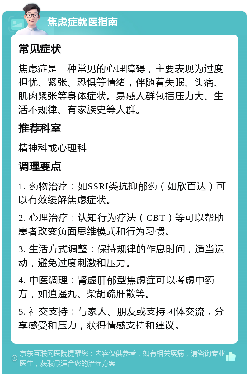 焦虑症就医指南 常见症状 焦虑症是一种常见的心理障碍，主要表现为过度担忧、紧张、恐惧等情绪，伴随着失眠、头痛、肌肉紧张等身体症状。易感人群包括压力大、生活不规律、有家族史等人群。 推荐科室 精神科或心理科 调理要点 1. 药物治疗：如SSRI类抗抑郁药（如欣百达）可以有效缓解焦虑症状。 2. 心理治疗：认知行为疗法（CBT）等可以帮助患者改变负面思维模式和行为习惯。 3. 生活方式调整：保持规律的作息时间，适当运动，避免过度刺激和压力。 4. 中医调理：肾虚肝郁型焦虑症可以考虑中药方，如逍遥丸、柴胡疏肝散等。 5. 社交支持：与家人、朋友或支持团体交流，分享感受和压力，获得情感支持和建议。