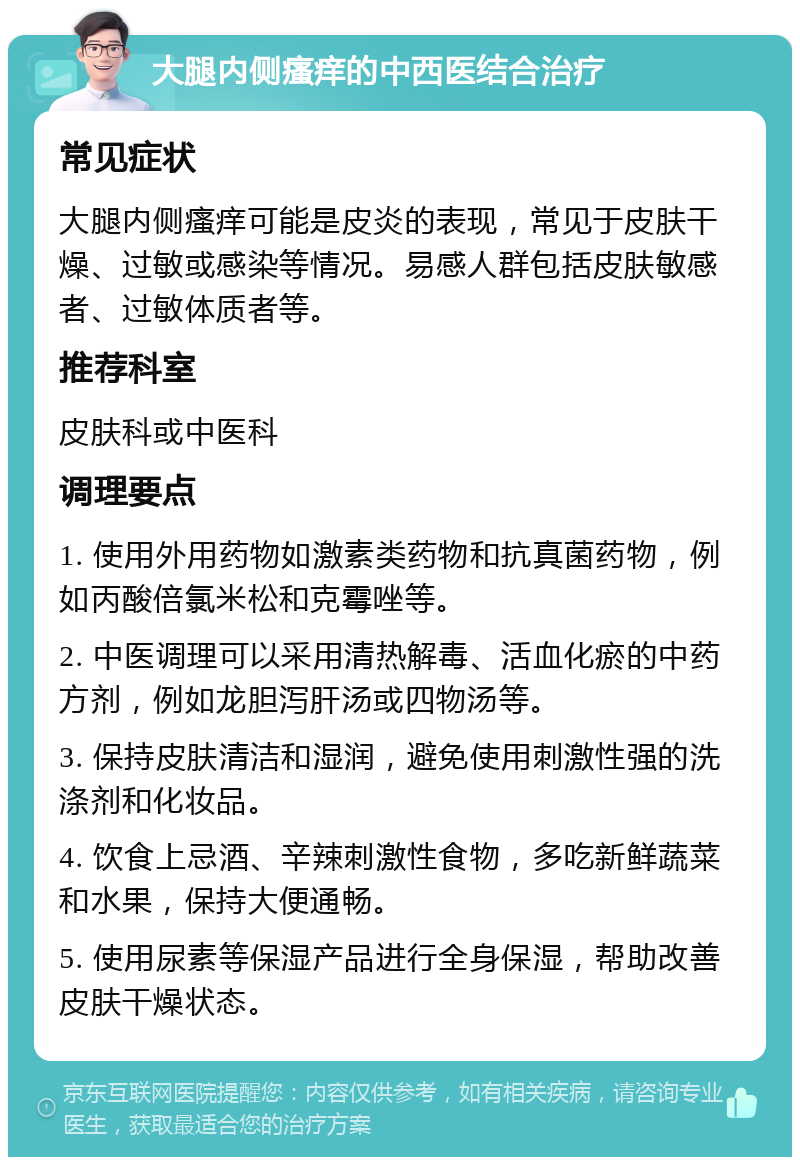 大腿内侧瘙痒的中西医结合治疗 常见症状 大腿内侧瘙痒可能是皮炎的表现，常见于皮肤干燥、过敏或感染等情况。易感人群包括皮肤敏感者、过敏体质者等。 推荐科室 皮肤科或中医科 调理要点 1. 使用外用药物如激素类药物和抗真菌药物，例如丙酸倍氯米松和克霉唑等。 2. 中医调理可以采用清热解毒、活血化瘀的中药方剂，例如龙胆泻肝汤或四物汤等。 3. 保持皮肤清洁和湿润，避免使用刺激性强的洗涤剂和化妆品。 4. 饮食上忌酒、辛辣刺激性食物，多吃新鲜蔬菜和水果，保持大便通畅。 5. 使用尿素等保湿产品进行全身保湿，帮助改善皮肤干燥状态。