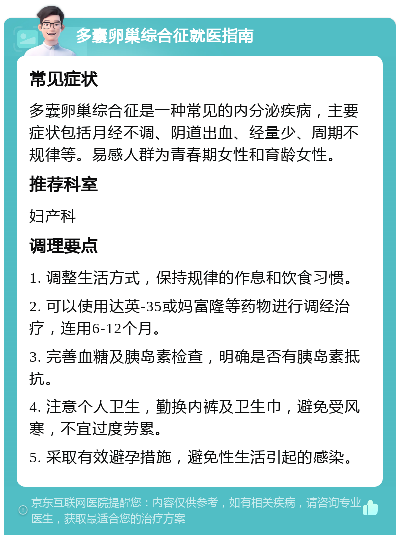 多囊卵巢综合征就医指南 常见症状 多囊卵巢综合征是一种常见的内分泌疾病，主要症状包括月经不调、阴道出血、经量少、周期不规律等。易感人群为青春期女性和育龄女性。 推荐科室 妇产科 调理要点 1. 调整生活方式，保持规律的作息和饮食习惯。 2. 可以使用达英-35或妈富隆等药物进行调经治疗，连用6-12个月。 3. 完善血糖及胰岛素检查，明确是否有胰岛素抵抗。 4. 注意个人卫生，勤换内裤及卫生巾，避免受风寒，不宜过度劳累。 5. 采取有效避孕措施，避免性生活引起的感染。