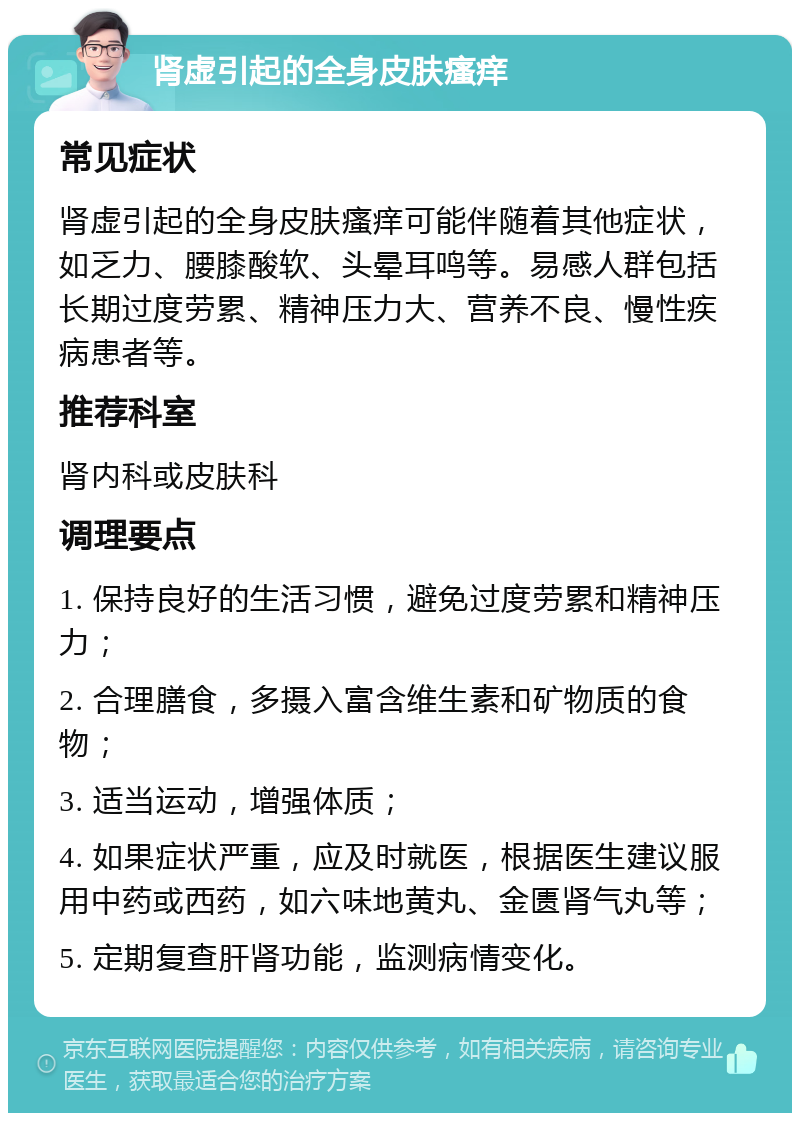 肾虚引起的全身皮肤瘙痒 常见症状 肾虚引起的全身皮肤瘙痒可能伴随着其他症状，如乏力、腰膝酸软、头晕耳鸣等。易感人群包括长期过度劳累、精神压力大、营养不良、慢性疾病患者等。 推荐科室 肾内科或皮肤科 调理要点 1. 保持良好的生活习惯，避免过度劳累和精神压力； 2. 合理膳食，多摄入富含维生素和矿物质的食物； 3. 适当运动，增强体质； 4. 如果症状严重，应及时就医，根据医生建议服用中药或西药，如六味地黄丸、金匮肾气丸等； 5. 定期复查肝肾功能，监测病情变化。