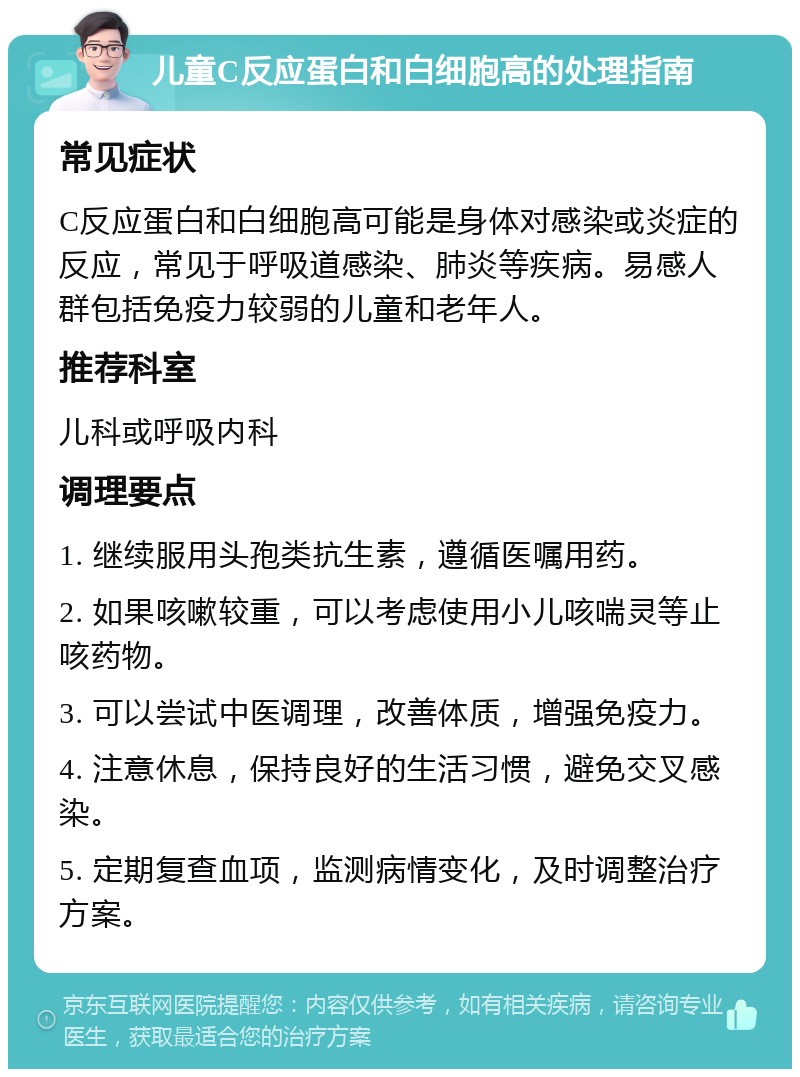 儿童C反应蛋白和白细胞高的处理指南 常见症状 C反应蛋白和白细胞高可能是身体对感染或炎症的反应，常见于呼吸道感染、肺炎等疾病。易感人群包括免疫力较弱的儿童和老年人。 推荐科室 儿科或呼吸内科 调理要点 1. 继续服用头孢类抗生素，遵循医嘱用药。 2. 如果咳嗽较重，可以考虑使用小儿咳喘灵等止咳药物。 3. 可以尝试中医调理，改善体质，增强免疫力。 4. 注意休息，保持良好的生活习惯，避免交叉感染。 5. 定期复查血项，监测病情变化，及时调整治疗方案。